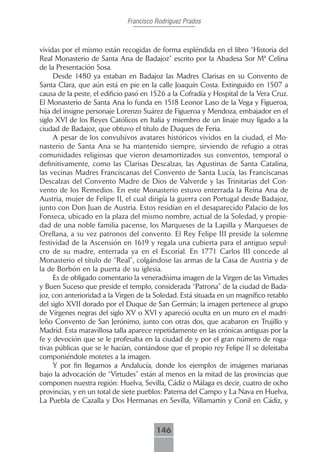 Francisco Rodríguez Prados



vividas por el mismo están recogidas de forma espléndida en el libro “Historia del
Real Monasterio de Santa Ana de Badajoz” escrito por la Abadesa Sor Mª Celina
de la Presentación Sosa.
     Desde 1480 ya estaban en Badajoz las Madres Clarisas en su Convento de
Santa Clara, que aún está en pie en la calle Joaquín Costa. Extinguido en 1507 a
causa de la peste, el edificio pasó en 1526 a la Cofradía y Hospital de la Vera Cruz.
El Monasterio de Santa Ana lo funda en 1518 Leonor Laso de la Vega y Figueroa,
hija del insigne personaje Lorenzo Suárez de Figueroa y Mendoza, embajador en el
siglo XVI de los Reyes Católicos en Italia y miembro de un linaje muy ligado a la
ciudad de Badajoz, que obtuvo el título de Duques de Feria.
     A pesar de los convulsivos avatares históricos vividos en la ciudad, el Mo-
nasterio de Santa Ana se ha mantenido siempre, sirviendo de refugio a otras
comunidades religiosas que vieron desamortizados sus conventos, temporal o
definitivamente, como las Clarisas Descalzas, las Agustinas de Santa Catalina,
las vecinas Madres Franciscanas del Convento de Santa Lucía, las Franciscanas
Descalzas del Convento Madre de Dios de Valverde y las Trinitarias del Con-
vento de los Remedios. En este Monasterio estuvo enterrada la Reina Ana de
Austria, mujer de Felipe II, el cual dirigía la guerra con Portugal desde Badajoz,
junto con Don Juan de Austria. Estos residían en el desaparecido Palacio de los
Fonseca, ubicado en la plaza del mismo nombre, actual de la Soledad, y propie-
dad de una noble familia pacense, los Marqueses de la Lapilla y Marqueses de
Orellana, a su vez patronos del convento. El Rey Felipe III preside la solemne
festividad de la Ascensión en 1619 y regala una cubierta para el antiguo sepul-
cro de su madre, enterrada ya en el Escorial. En 1771 Carlos III concede al
Monasterio el título de “Real”, colgándose las armas de la Casa de Austria y de
la de Borbón en la puerta de su iglesia.
     Es de obligado comentario la veneradísima imagen de la Virgen de las Virtudes
y Buen Suceso que preside el templo, considerada “Patrona” de la ciudad de Bada-
joz, con anterioridad a la Virgen de la Soledad. Está situada en un magnífico retablo
del siglo XVII dorado por el Duque de San Germán; la imagen pertenece al grupo
de Vírgenes negras del siglo XV o XVI y apareció oculta en un muro en el madri-
leño Convento de San Jerónimo, junto con otras dos, que acabaron en Trujillo y
Madrid. Esta maravillosa talla aparece repetidamente en las crónicas antiguas por la
fe y devoción que se le profesaba en la ciudad de y por el gran número de roga-
tivas públicas que se le hacían, contándose que el propio rey Felipe II se deleitaba
componiéndole motetes a la imagen.
     Y por fin llegamos a Andalucía, donde los ejemplos de imágenes marianas
bajo la advocación de “Virtudes” están al menos en la mitad de las provincias que
componen nuestra región: Huelva, Sevilla, Cádiz o Málaga es decir, cuatro de ocho
provincias, y en un total de siete pueblos: Paterna del Campo y La Nava en Huelva,
La Puebla de Cazalla y Dos Hermanas en Sevilla, Villamartín y Conil en Cádiz, y



                                        146
 