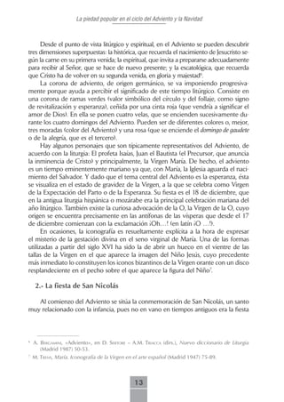 La piedad popular en el ciclo del Adviento y la Navidad



      Desde el punto de vista litúrgico y espiritual, en el Adviento se pueden descubrir
tres dimensiones superpuestas: la histórica, que recuerda el nacimiento de Jesucristo se-
gún la carne en su primera venida; la espiritual, que invita a prepararse adecuadamente
para recibir al Señor, que se hace de nuevo presente; y la escatológica, que recuerda
que Cristo ha de volver en su segunda venida, en gloria y majestad6.
      La corona de adviento, de origen germánico, se va imponiendo progresiva-
mente porque ayuda a percibir el significado de este tiempo litúrgico. Consiste en
una corona de ramas verdes (valor simbólico del círculo y del follaje, como signo
de revitalización y esperanza), ceñida por una cinta roja (que vendría a significar el
amor de Dios). En ella se ponen cuatro velas, que se encienden sucesivamente du-
rante los cuatro domingos del Adviento. Pueden ser de diferentes colores o, mejor,
tres moradas (color del Adviento) y una rosa (que se enciende el domingo de gaudete
o de la alegría, que es el tercero).
      Hay algunos personajes que son típicamente representativos del Adviento, de
acuerdo con la liturgia: El profeta Isaías, Juan el Bautista (el Precursor, que anuncia
la inminencia de Cristo) y principalmente, la Virgen María. De hecho, el adviento
es un tiempo eminentemente mariano ya que, con María, la Iglesia aguarda el naci-
miento del Salvador. Y dado que el tema central del Adviento es la esperanza, ésta
se visualiza en el estado de gravidez de la Virgen, a la que se celebra como Virgen
de la Expectación del Parto o de la Esperanza. Su fiesta es el 18 de diciembre, que
en la antigua liturgia hispánica o mozárabe era la principal celebración mariana del
año litúrgico. También existe la curiosa advocación de la O, la Virgen de la O, cuyo
origen se encuentra precisamente en las antífonas de las vísperas que desde el 17
de diciembre comienzan con la exclamación ¡Oh…! (en latín ¡O …!).
      En ocasiones, la iconografía es resueltamente explícita a la hora de expresar
el misterio de la gestación divina en el seno virginal de María. Una de las formas
utilizadas a partir del siglo XVI ha sido la de abrir un hueco en el vientre de las
tallas de la Virgen en el que aparece la imagen del Niño Jesús, cuyo precedente
más inmediato lo constituyen los iconos bizantinos de la Virgen orante con un disco
resplandeciente en el pecho sobre el que aparece la figura del Niño7.

     2.- La fiesta de San Nicolás

   Al comienzo del Adviento se sitúa la conmemoración de San Nicolás, un santo
muy relacionado con la infancia, pues no en vano en tiempos antiguos era la fiesta



6
    A. bergAmini, «Adviento», en d. sertore – A.m. triAccA (dirs.), Nuevo diccionario de Liturgia
       (Madrid 1987) 50-53.
7
    M. trens, María. Iconografía de la Virgen en el arte español (Madrid 1947) 75-89.



                                                13
 