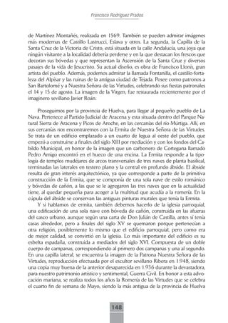 Francisco Rodríguez Prados



de Martínez Montañés, realizada en 1569. También se pueden admirar imágenes
más modernas de Castillo Lastrucci, Eslava y otros. La segunda, la Capilla de la
Santa Cruz de la Victoria de Cristo, está situada en la calle Andalucía, una joya que
ningún visitante a la localidad debería perderse y en la que destacan los frescos que
decoran sus bóvedas y que representan la Ascensión de la Santa Cruz y diversos
pasajes de la vida de Jesucristo. Su actual diseño, es obra de Francisco Llonís, gran
artista del pueblo. Además, podemos admirar la llamada Fontanilla, el castillo-forta-
leza del Alpísar y las ruinas de la antigua ciudad de Tejada. Posee como patronos a
San Bartolomé y a Nuestra Señora de las Virtudes, celebrando sus fiestas patronales
el 14 y 15 de agosto. La imagen de la Virgen, fue restaurada recientemente por el
imaginero sevillano Javier Roán.

     Proseguimos por la provincia de Huelva, para llegar al pequeño pueblo de La
Nava. Pertenece al Partido Judicial de Aracena y esta situada dentro del Parque Na-
tural Sierra de Aracena y Picos de Aroche, en las cercanías del río Múrtiga. Allí, en
sus cercanías nos encontraremos con la Ermita de Nuestra Señora de las Virtudes.
Se trata de un edificio emplazado a un cuarto de legua al oeste del pueblo, que
empezó a construirse a finales del siglo XIII por mediación y con los fondos del Ca-
bildo Municipal, en honor de la imagen que un carbonero de Cortegana llamado
Pedro Amigo encontró en el hueco de una encina. La Ermita responde a la tipo-
logía de templos mudéjares de arcos transversales de tres naves de planta basilical,
terminadas las laterales en testero plano y la central en profundo ábside. El ábside
resulta de gran interés arquitectónico, ya que corresponde a parte de la primitiva
construcción de la Ermita, que se componía de una sola nave de estilo románico
y bóvedas de cañón, a las que se le agregaron las tres naves que en la actualidad
tiene, al quedar pequeña para acoger a la multitud que acudía a la romería. En la
cúpula del ábside se conservan las antiguas pinturas murales que tenía la Ermita.
     Y si hablamos de ermita, también debemos hacerlo de la iglesia parroquial,
una edificación de una sola nave con bóveda de cañón, construida en las afueras
del casco urbano, aunque según una carta de Don Julián de Castilla, antes sí tenía
casas alrededor, pero a finales del siglo XV se quemaron porque pertenecían a
otra religión, posiblemente lo mismo que el edificio parroquial, pero como era
de mejor calidad, se convirtió en la iglesia. Lo más importante del edificio es su
esbelta espadaña, construida a mediados del siglo XVI. Compuesta de un doble
cuerpo de campanas, correspondiendo al primero dos campanas y una al segundo.
En una capilla lateral, se encuentra la imagen de la Patrona Nuestra Señora de las
Virtudes, reproducción efectuada por el escultor sevillano Ribera en 1.948, siendo
una copia muy buena de la anterior desaparecida en 1.936 durante la devastadora,
para nuestro patrimonio artístico y sentimental, Guerra Civil. En honor a esta advo-
cación mariana, se realiza todos los años la Romería de las Virtudes que se celebra
el cuarto fin de semana de Mayo, siendo la más antigua de la provincia de Huelva



                                        148
 