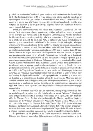 Virtudes: historia y devoción en España a una advocación”



y quizás de Andalucía Occidental, pues se viene realizando desde finales del siglo
XIII; y las Fiestas patronales el 14 y 15 de agosto. Este último es el día grande en el
que después de la diana, se celebra la Misa de Hermanos a las 12 del mediodía. Al
ponerse el sol, se saca a la Virgen en procesión por todas las calles del pueblo, acto
cargado de tradición y de un gran arraigo popular, siendo una auténtica maravilla
ver el paso de la Imagen.
     De Huelva a la vecina Sevilla, para hablar de La Puebla de Cazalla y de Dos Her-
manas. De la primera de ellas, es su patrona y celebra su festividad, como la mayoría
de los ejemplos que hemos visto, el 15 de agosto. La Parroquia de Nuestra Señora de
las Virtudes debió construirse en el siglo XIV y se restauró en el XVI, pero la portada
se le añadió en el XVIII. Ya en el siglo XIX, se opta por una nueva construcción, ya
que ésta quedó muy dañada tras la invasión francesa de principios de siglo. La imagen
más importante sin duda alguna, dentro del fervor popular es sin duda alguna la que
corresponde a la patrona es decir, Nuestra Señora de las Virtudes. Se trata de una talla
en madera policromada y estofada, realizada en 1.949 por el escultor León Ortega.
Nada sabemos del origen devocional a la Virgen de las Virtudes, pero es de suponer
que poseía ermita propia en los años del Renacimiento, pudiendo ser la familia de
los Ureña los verdaderos precursores de esta advocación - aunque sepamos que es
una advocación propia de la Orden de Calatrava a la que pertenecían los Duques de
Osuna, dueños y repobladores de La Puebla de Cazalla, y varias de las poblaciones ya
estudiadas-, aunque algunos estudiosos hayan apuntado que en el Castillo de Luna,
pudiera ser que existiera una capilla destinada a su culto. Según un inventario hecho
en 1.886, a la Virgen de las Virtudes se la mencionaba así: “Una imagen de Nuestra
Señora de las Virtudes de madera tallada con un niño en los brazos la una y el otro en muy
mal estado y de ningún mérito artístico”, por lo que podemos comprobar que no se trata
de la actual y se encontraba en la actual iglesia del Convento de Mínimos, que por
aquellos entonces ejercía de iglesia parroquial hasta que se terminase la que es la actual
parroquia de la localidad, ya que fue derruida por las tropas francesas a principios del
siglo XIX cuando tiene lugar la Guerra Española de la Independencia contra el yugo
napoleónico.
     En la no muy lejos población de Dos Hermanas, en la parroquia matriz de San-
ta María Magdalena, existe una talla bajo la advocación de “Virtudes”. Una iglesia
cuya antigüedad no consta, si bien fue remodelada en el siglo XVIII con interven-
ción del Maestro Pedro Benítez y la colaboración del Maestro local Juan López, y
restaurada en 1940 según proyecto del Arquitecto Aurelio Gómez Millán. En ella
se conserva la imagen de Nuestra Señora de Valme (siglo XIII), juntamente con
los restos del Pendón de Ab-Xataf, último Rey moro de Sevilla. Existen imágenes y
cuadros de interés, destacando entre las primeras la Virgen de las Virtudes atribuida
a Duque Cornejo o quizás a alguno de su escuela o seguidores más inmediatos.
     La penúltima de las provincias es Cádiz, representada con dos localidades.
Primero escribiremos algo sobre Villamartín que celebra su onomástica, la de la



                                          149
 