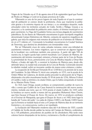 Francisco Rodríguez Prados



Virgen de las Virtudes no el 15 de agosto sino el 8 de septiembre igual que Fuente
de Piedra en Málaga o Conil en la propia provincia de Cádiz.
      Villamartín es uno de los pocos lugares de toda España en el que la continui-
dad de población se conoce desde la prehistoria. Zona que mantenía la pobla-
ción gracias a la extrema riqueza de sus tierras y a su estratégica situación, nudo
articulador entre los territorios actuales de Cádiz, Sevilla y Málaga. Gracias a su
situación y a la continuidad de población antes citados, el término municipal es un
gran yacimiento. La Vega del Guadalete forma una terraza plagada de yacimientos
paleolíticos. En los llanos de Villamartín encontramos la gran necrópolis megalítica
denominada Campo Dolménico de Alberite, conjunto de sepulcros megalíticos de
galería, que sitúa los orígenes más remotos de población en el término de Villamar-
tín en el V milenio a.C. Coronando la localidad, encontramos la Ciudad Tartésica
de Torrevieja, que domina los alrededores con inmejorables vistas.
      Por ser Villamartín cruce de varias calzadas romanas, existe una infinidad de
yacimientos romanos. Los restos visigóticos, que se conservan en algunos lugares
de la localidad, nos confirman también esta presencia. A partir del siglo VIII de
nuestra era, la región queda bajo control musulmán. Los Campos de Matrera, de-
nominación del término municipal, entraron a formar parte de la Cora de Ronda.
La proximidad de Arcos, perteneciente a la Cora de Medina impulsó a Omar Ben
Hafsun, a finales del siglo IX, a construir la fortaleza de Matrera para, desde ella,
defender Iptuci, la ciudad más avanzada de la Cora de Ronda. Construido durante
la rebelión muladí, sufrió un incesante cambio de manos entre cristianos y árabes.
      La ocupación de Sevilla por Fernando III en 1248 llevó a la anexión de la zona
del Guadalete. Su hijo Alfonso X, inició una campaña, en 1253, con la ayuda de la
Orden Militar de Calatrava, de donde podría proceder la advocación de la Virgen,
eliminando a los jefes musulmanes locales. El 10 de junio de 1256, Alfonso X donó
el Castillo y todo su término a la citada Orden, que lo había conquistado al mando
de su Maestre Pedro Yánez.
      En 1421, Juan Ortega, jurado sevillano, se comprometió a poblar de nuevo la
villa y consta que Guillén de las Casas financió la construcción del nuevo asenta-
miento, incluida una torre, que en 1434 poseía el citado Guillen. En 1445 sufrió
la fortaleza un nuevo asedio a manos del rey granadino Mohamed Aben Ozmin,
que hizo fracasar el Duque de Arcos. De nuevo, en 1452 se producen combates
en el Encinar de Mataparda, que gana el Duque de Arcos y en 1482 tiene lugar la
batalla del “Lomo del judío”. La caída de Zahara (1483) y de Ronda (1485) hacen
que la frontera se traslade hacia el este y el Campo de Matrera deje de ser territorio
fronterizo y, en consecuencia, vuelva a ser repoblado.
      La fundación del Villamartín moderno data del 4 de febrero de 1503, cuando
el Cabildo de Sevilla decide poblar las tierras del Campo de Matrera, cediéndose-
las a 118 pobladores, procedentes de pueblos de los alrededores. Más tarde estos
colonos fueron despojados de las tierras y reclamaron a Sevilla el cumplimiento de



                                        150
 