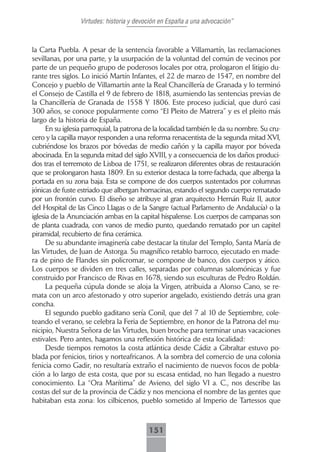Virtudes: historia y devoción en España a una advocación”



la Carta Puebla. A pesar de la sentencia favorable a Villamartín, las reclamaciones
sevillanas, por una parte, y la usurpación de la voluntad del común de vecinos por
parte de un pequeño grupo de poderosos locales por otra, prologaron el litigio du-
rante tres siglos. Lo inició Martín Infantes, el 22 de marzo de 1547, en nombre del
Concejo y pueblo de Villamartín ante la Real Chancillería de Granada y lo terminó
el Consejo de Castilla el 9 de febrero de 1818, asumiendo las sentencias previas de
la Chancillería de Granada de 1558 Y 1806. Este proceso judicial, que duró casi
300 años, se conoce popularmente como “El Pleito de Matrera” y es el pleito más
largo de la historia de España.
      En su iglesia parroquial, la patrona de la localidad también le da su nombre. Su cru-
cero y la capilla mayor responden a una reforma renacentista de la segunda mitad XVI,
cubriéndose los brazos por bóvedas de medio cañón y la capilla mayor por bóveda
abocinada. En la segunda mitad del siglo XVIII, y a consecuencia de los daños produci-
dos tras el terremoto de Lisboa de 1751, se realizaron diferentes obras de restauración
que se prolongaron hasta 1809. En su exterior destaca la torre-fachada, que alberga la
portada en su zona baja. Esta se compone de dos cuerpos sustentados por columnas
jónicas de fuste estriado que albergan hornacinas, estando el segundo cuerpo rematado
por un frontón curvo. El diseño se atribuye al gran arquitecto Hernán Ruiz II, autor
del Hospital de las Cinco Llagas o de la Sangre (actual Parlamento de Andalucía) o la
iglesia de la Anunciación ambas en la capital hispalense. Los cuerpos de campanas son
de planta cuadrada, con vanos de medio punto, quedando rematado por un capitel
piramidal, recubierto de fina cerámica.
      De su abundante imaginería cabe destacar la titular del Templo, Santa María de
las Virtudes, de Juan de Astorga. Su magnífico retablo barroco, ejecutado en made-
ra de pino de Flandes sin policromar, se compone de banco, dos cuerpos y ático.
Los cuerpos se dividen en tres calles, separadas por columnas salomónicas y fue
construido por Francisco de Rivas en 1678, siendo sus esculturas de Pedro Roldán.
      La pequeña cúpula donde se aloja la Virgen, atribuida a Alonso Cano, se re-
mata con un arco afestonado y otro superior angelado, existiendo detrás una gran
concha.
      El segundo pueblo gaditano sería Conil, que del 7 al 10 de Septiembre, cole-
teando el verano, se celebra la Feria de Septiembre, en honor de la Patrona del mu-
nicipio, Nuestra Señora de las Virtudes, buen broche para terminar unas vacaciones
estivales. Pero antes, hagamos una reflexión histórica de esta localidad:
      Desde tiempos remotos la costa atlántica desde Cádiz a Gibraltar estuvo po-
blada por fenicios, tirios y norteafricanos. A la sombra del comercio de una colonia
fenicia como Gadir, no resultaría extraño el nacimiento de nuevos focos de pobla-
ción a lo largo de esta costa, que por su escasa entidad, no han llegado a nuestro
conocimiento. La “Ora Marítima” de Avieno, del siglo VI a. C., nos describe las
costas del sur de la provincia de Cádiz y nos menciona el nombre de las gentes que
habitaban esta zona: los cilbicenos, pueblo sometido al Imperio de Tartessos que



                                          151
 
