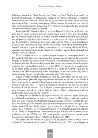 Francisco Rodríguez Prados



habitaban junto al río Cilbo, llamado hoy Salado de Conil. Tras la desaparición de
la hegemonía fenicia, los cartagineses cuidaron las colonias existentes y fundaron
otras nuevas con vista a la fabricación de los salazones de atún y otros pescados
como nos refiere el mencionado Avieno. Otros autores afirman que por estas fe-
chas existió una población cartaginesa en el término municipal a la que identifican
con el nombre de Cybyon, o Cimbilis.
     En el siglo XVI, Méndez Silva, en su obra “Población General de España” nos
dice que no existe memoria sobre el Conil antiguo y que él cree que fue fundado
por los túrdulos andaluces. De las fuentes literarias romanas tenemos los datos que
nos proporciona Estrabón, que recorrió esta zona y nos dice que estaba habitada
por los túrdulos o turdetanos (que tiene toda clase de frutos y muy abundantes)
y que de ella se exportaba “trigo, mucho vino y aceite... cera, miel y mucha cochinilla”.
Alude Estrabón a la gran abundancia de conejos en esta zona y Adolfo de Castro
comenta que Conil puede tener origen en “Conillos” voz de baja latinidad que
significa vivar de conejos.
     Como vestigios de toda esta época antigua nos queda la necrópolis fenicia de
la Huerta del Sol, las numerosas monedas romanas encontradas en la huerta del
Majadal de Bustos, en la zona de Barrionuevo, y las lápidas funerarias encontradas
en la hacienda del Molino de Buenavista. Por último hacer mención de las nume-
rosas tumbas puestas al descubierto en el año 1889 con motivo de la explanación
de la actual plaza de Santa Catalina, frente a la Torre de Guzmán, que por su
contenido en objetos de cristal y barro, la tipología de los enterramientos y demás
circunstancias, fueron consideradas anteriores a la Era Cristiana.
     Caído el antiguo Imperio Romano, la zona de Conil pasa a ser un lugar inse-
guro, difícilmente poblado, lugar de paso de sucesivas invasiones de escasa dura-
ción como las de los vándalos, bizantinos y visigodos; período que culmina con la
invasión árabe del año 711. Para la dominación musulmana la ausencia de datos
relativos a Conil es absoluta. Tras la rápida conquista peninsular la zona de Conil
pasa a formar parte de la cora de Sidonia, distrito militar y administrativo al que
pertenecerá hasta la conquista cristiana.
     La conquista de Sevilla en 1248 por Fernando III marcó el inicio del éxodo
musulmán de estas tierras. La victoria cristiana de 1265 sobre la población mudéjar
creó una línea divisoria en el territorio recuperado que recibió el nombre de fron-
tera, topónimo que fue añadido a los nombres de las poblaciones del lugar como
Arcos, Jerez, Chiclana, Conil y Vejer, que a partir de entonces fueron conocidos
como “de la Frontera”. En el reinado de Sancho IV se inicia la repoblación castella-
na de Conil y de lo que hoy es su término municipal. Los repartos de tierras fueron
realizados en el año 1288 y en el 1293, continuando posteriormente, motivado por
los continuos abandonos de los pobladores, hasta el año 1318.
     Un hecho de vital importancia para Conil se produjo con su entrada en el
señorío de Don Alonso de Guzmán. El 20 de Octubre de 1299, por privilegio ro-



                                         152
 