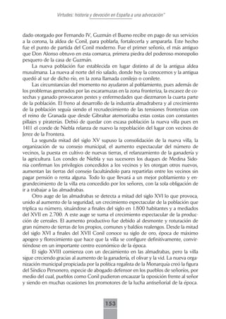 Virtudes: historia y devoción en España a una advocación”



dado otorgado por Fernando IV, Guzmán el Bueno recibe en pago de sus servicios
a la corona, la aldea de Conil, para poblarla, fortalecerla y ampararla. Este hecho
fue el punto de partida del Conil moderno. Fue el primer señorío, el más antiguo
que Don Alonso obtuvo en esta comarca, primera piedra del poderoso monopolio
pesquero de la casa de Guzmán.
      La nueva población fue establecida en lugar distinto al de la antigua aldea
musulmana. La nueva al norte del río salado, donde hoy la conocemos y la antigua
quedó al sur de dicho río, en la zona llamada conilejo o conilete.
      Las circunstancias del momento no ayudaron al poblamiento, pues además de
los problemas generados por las escaramuzas en la zona fronteriza, la escasez de co-
sechas y ganado provocaron pestes y enfermedades que diezmaron la cuarta parte
de la población. El freno al desarrollo de la industria almadrabera y al crecimiento
de la población seguía siendo el recrudecimiento de las tensiones fronterizas con
el reino de Granada que desde Gibraltar atemorizaba estas costas con constantes
pillajes y piraterías. Debió de quedar con escasa población la nueva villa pues en
1411 el conde de Niebla relanza de nuevo la repoblación del lugar con vecinos de
Jerez de la Frontera.
      La segunda mitad del siglo XV supuso la consolidación de la nueva villa, la
organización de su consejo municipal, el aumento espectacular del número de
vecinos, la puesta en cultivo de nuevas tierras, el relanzamiento de la ganadería y
la agricultura. Los condes de Niebla y sus sucesores los duques de Medina Sido-
nia confirman los privilegios concedidos a los vecinos y les otorgan otros nuevos,
aumentan las tierras del consejo facultándolo para repartirlas entre los vecinos sin
pagar pensión o renta alguna. Todo lo que llevará a un mejor poblamiento y en-
grandecimiento de la villa era concedido por los señores, con la sola obligación de
ir a trabajar a las almadrabas.
      Otro auge de las almadrabas se detecta a mitad del siglo XVI lo que provoca,
unido al aumento de la seguridad, un crecimiento espectacular de la población que
triplica su número, situándose a finales del siglo en 1.800 habitantes y a mediados
del XVII en 2.700. A este auge se suma el crecimiento espectacular de la produc-
ción de cereales. El aumento productivo fue debido al desmonte y roturación de
gran número de tierras de los propios, comunes y baldíos realengos. Desde la mitad
del siglo XVI a finales del XVII Conil conoce su siglo de oro, época de máximo
apogeo y florecimiento que hace que la villa se configure definitivamente, convir-
tiéndose en un importante centro económico de la época.
      El siglo XVIII comienza con un decaimiento en las almadrabas, pero la villa
sigue creciendo gracias al aumento de la ganadería, el olivar y la vid. La nueva orga-
nización municipal propiciada por la política regalista de la Monarquía creó la figura
del Síndico Personero, especie de abogado defensor en los pueblos de señoríos, por
medio del cual, pueblos como Conil pudieron encauzar la oposición frente al señor
y siendo en muchas ocasiones los promotores de la lucha antiseñorial de la época.



                                         153
 