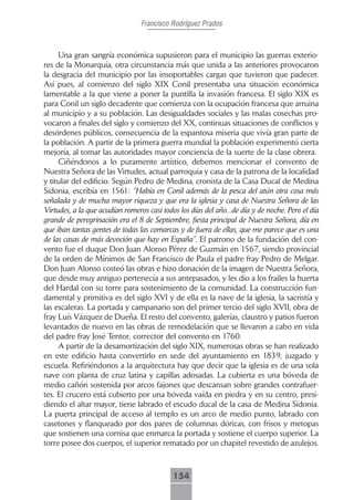 Francisco Rodríguez Prados



     Una gran sangría económica supusieron para el municipio las guerras exterio-
res de la Monarquía, otra circunstancia más que unida a las anteriores provocaron
la desgracia del municipio por las insoportables cargas que tuvieron que padecer.
Así pues, al comienzo del siglo XIX Conil presentaba una situación económica
lamentable a la que viene a poner la puntilla la invasión francesa. El siglo XIX es
para Conil un siglo decadente que comienza con la ocupación francesa que arruina
al municipio y a su población. Las desigualdades sociales y las malas cosechas pro-
vocaron a finales del siglo y comienzo del XX, continuas situaciones de conflictos y
desórdenes públicos, consecuencia de la espantosa miseria que vivía gran parte de
la población. A partir de la primera guerra mundial la población experimentó cierta
mejoría, al tomar las autoridades mayor conciencia de la suerte de la clase obrera.
     Ciñéndonos a lo puramente artístico, debemos mencionar el convento de
Nuestra Señora de las Virtudes, actual parroquia y casa de la patrona de la localidad
y titular del edificio. Según Pedro de Medina, cronista de la Casa Ducal de Medina
Sidonia, escribía en 1561: “Había en Conil además de la pesca del atún otra cosa más
señalada y de mucha mayor riqueza y que era la iglesia y casa de Nuestra Señora de las
Virtudes, a la que acudían romeros casi todos los días del año...de día y de noche. Pero el día
grande de peregrinación era el 8 de Septiembre, fiesta principal de Nuestra Señora, día en
que iban tantas gentes de todas las comarcas y de fuera de ellas, que me parece que es una
de las casas de más devoción que hay en España”. El patrono de la fundación del con-
vento fue el duque Don Juan Alonso Pérez de Guzmán en 1567, siendo provincial
de la orden de Mínimos de San Francisco de Paula el padre fray Pedro de Melgar.
Don Juan Alonso costeó las obras e hizo donación de la imagen de Nuestra Señora,
que desde muy antiguo pertenecía a sus antepasados, y les dio a los frailes la huerta
del Hardal con su torre para sostenimiento de la comunidad. La construcción fun-
damental y primitiva es del siglo XVI y de ella es la nave de la iglesia, la sacristía y
las escaleras. La portada y campanario son del primer tercio del siglo XVII, obra de
fray Luís Vázquez de Dueña. El resto del convento, galerías, claustro y patios fueron
levantados de nuevo en las obras de remodelación que se llevaron a cabo en vida
del padre fray José Tentor, corrector del convento en 1760.
     A partir de la desamortización del siglo XIX, numerosas obras se han realizado
en este edificio hasta convertirlo en sede del ayuntamiento en 1839, juzgado y
escuela. Refiriéndonos a la arquitectura hay que decir que la iglesia es de una sola
nave con planta de cruz latina y capillas adosadas. La cubierta es una bóveda de
medio cañón sostenida por arcos fajones que descansan sobre grandes contrafuer-
tes. El crucero está cubierto por una bóveda vaída en piedra y en su centro, presi-
diendo el altar mayor, tiene labrado el escudo ducal de la casa de Medina Sidonia.
La puerta principal de acceso al templo es un arco de medio punto, labrado con
casetones y flanqueado por dos pares de columnas dóricas, con frisos y metopas
que sostienen una cornisa que enmarca la portada y sostiene el cuerpo superior. La
torre posee dos cuerpos, el superior rematado por un chapitel revestido de azulejos.



                                            154
 