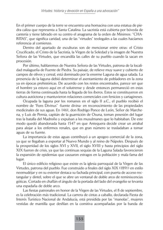 Virtudes: historia y devoción en España a una advocación”



En el primer cuerpo de la torre se encuentra una hornacina con una estatua de pie-
dra caliza que representa a Santa Catalina. La sacristía está cubierta por bóveda de
cantería y tiene labrado en su centro el anagrama de la orden de Mínimos: “CHA-
RITAS”, que significa caridad, una de las “virtudes” teologales a las cuales hacíamos
referencia al comienzo.
     Dentro del apartado de esculturas son de mencionar entre otras: el Cristo
Crucificado, el Cristo de la Sacristía, la Virgen de la Soledad y la imagen de Nuestra
Señora de las Virtudes, que encandila las calles de su pueblo cuando la sacan en
procesión.
     Por último, hablaremos de Nuestra Señora de las Virtudes, patrona de la locali-
dad malagueña de Fuente de Piedra. Su paisaje, de relieve muy suave y cubierto de
campos de olivos y cereal, está dominado por la enorme Laguna de agua salada. La
presencia de la laguna debió determinar el asentamiento de pobladores en la zona
ya en épocas prehistóricas. De acuerdo con los restos encontrados, parece ser que
el hombre ya estuvo aquí en el solutrense y desde entonces permaneció en estas
tierras de forma continuada hasta la llegada de los íberos. Estos se constituyeron en
cultura autóctona y mantuvieron relaciones comerciales con fenicios y cartagineses.
     Ocupada la laguna por los romanos en el siglo II a.C., el pueblo recibió el
nombre de “Fons Divinus” -fuente divina- en reconocimiento de las propiedades
medicinales de sus aguas. En 1461, don Rodrigo Ponce de León, Señor de Marche-
na, y Luís de Pernía, capitán de la guarnición de Osuna, toman posesión del lugar
tras la batalla del Madroño y expulsan a los musulmanes que lo habitaban. De este
modo quedó abandonada hasta 1547 en que Antequera decide crear un arrabal
para alojar a los enfermos renales, que en gran número se trasladaban a tomar
aguas de su fuente.
     La importancia de estas aguas contribuyó a un apogeo comercial de la zona,
ya que se llegaban a exportar al Nuevo Mundo y al reino de Nápoles. Después de
la prosperidad de los siglos XVI y XVII, el siglo XVIII y hasta principios del siglo
XIX fueron de crisis, ya que las continuas sequías de la Laguna Salada favorecieron
la expansión de epidemias que causaron estragos en la población y mala fama del
lugar.
     El único edificio religioso que existe es la iglesia parroquial de la Virgen de las
Virtudes, patrona del pueblo. Fue construido a finales del siglo XIX (1891) en estilo
neomudéjar y en su exterior destaca su fachada principal, con puerta de acceso rec-
tangular y dintel, sobre el que se abre un ventanal de doble arco de reminiscencias
góticas. Cortado en chaflán el ángulo de la portada del lado del evangelio se levanta
una espadaña de doble arco.
     Las fiestas patronales en honor de la Virgen de las Virtudes, el 8 de septiembre,
es la celebración más tradicional. La carrera de cintas a caballo, declarada Fiesta de
Interés Turístico Nacional de Andalucía, está presidida por las “manolas”, mujeres
vestidas de mantilla que desfilan en la comitiva acompañadas por la banda de



                                          155
 