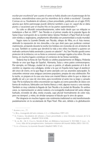 Dr. Fermín Labarga García



escolar por excelencia8 por cuanto el santo se había alzado con el patronazgo de los
escolares, entendiéndose estos por los miembros de la schola o escolanía9. Gonzalo
Correas en su Vocabulario de refranes y frases proverbiales, publicado en el siglo XVII,
apunta que dicho patronazgo puede deberse también a que en «aquel día se daba
punto y vacaciones por el mucho frío en las partes septentrionales»10.
      Su culto se difundió extraordinariamente, sobre todo desde que sus reliquias se
trasladaron a Bari en 108711. San Nicolás es el primer estadio de la popular figura de
Santa Claus (corrupción de su nombre latino Sanctus Nicolaus) o Papá Noél de la tradi-
ción nórdica y anglosajona, ampliamente difundida con posterioridad a escala mundial.
      Según narra la Leyenda Dorada, san Nicolás, obispo de Mira, en el Asia menor,
defendió la reputación de tres doncellas, a las que dotó para que pudieran contraer
matrimonio, arrojando durante la noche tres bolsitas con monedas de oro al interior de
su casa. También se cuenta que devolvió la vida a tres niños (escolares) a quienes un
malvado carnicero había asesinado y puesto en salazón12. Así, San Nicolás quedó como
protector de la infancia y en su fiesta se comenzó a entregar regalos a los niños. De esta
forma, en muchos lugares constituye el comienzo de las fiestas navideñas.
      Todavía hoy la fiesta de San Nicolás se celebra popularmente en Bélgica, Holanda
(donde se cree que llega de España), Alemania, Suiza y otros países centroeuropeos.
Por ejemplo, en Friburgo, ciudad de la que es patrón, el sábado posterior al 6 de di-
ciembre se organiza una cabalgata, similar a la que en España tiene lugar al atardecer
del cinco de enero, en la que llega el santo ataviado con sus atuendos episcopales. Es
costumbre entonar unas antiguas canciones populares, propias de esta celebración. Por
la noche, se prepara en la casa una mesa con mantel blanco sobre la que se dejan un
platillo de sal y un vaso de vino tinto, para reconfortar al santo tras su largo y cansado
viaje. Por la mañana los niños encontrarán sus regalos así como panecillos de dulce con
forma de muñecos, fabricados con harina blanca y miel, algunas nueces y una naranja.
También es muy colorista la llegada de San Nicolás a la ciudad de Bruselas. En ambos
casos, su representación se atiene todavía a la iconografía tradicional del santo obispo
barbado, revestido de alba, estola cruzada, capa pluvial (normalmente de color rojo,
pero no siempre), y mitra, sin olvidar tampoco el báculo que le sirve de apoyo.
      Por desgracia en muchos lugares esta vestimenta tradicional se está transformando
paulatinamente en la secularizada de Papá Noel. Más aún, debido a la globalización


8
     ALmericH, o.c., 77.
9
     L. réAu, Iconografía del arte cristiano, t. 2, v. 4 (Barcelona 1997) 431.
10
      G. correAs, Vocabulario de refranes y frases proverbiales y otras fórmulas comunes de la la
        lengua española… (Madrid 1924) 624b.
11
      n. deL re – m. c. ceLLetti, Nicolá di Bari, en Biblioteca Sanctorum 9, 923-948; f. LAnzi – g.
        LAnzi, Atlas de las peregrinaciones. Santuarios cristianos del mundo (Milán 2005) 130-135.
12
     S. de LA VorAgine, La Leyenda Dorada I (Madrid 1989) 37-43.



                                                    14
 
