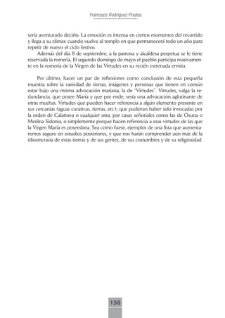 Francisco Rodríguez Prados



sería aventurado decirlo. La emoción es intensa en ciertos momentos del recorrido
y llega a su clímax cuando vuelve al templo en que permanecerá todo un año para
repetir de nuevo el ciclo festivo.
     Además del día 8 de septiembre, a la patrona y alcaldesa perpetua se le tiene
reservada la romería. El segundo domingo de mayo el pueblo participa masivamen-
te en la romería de la Virgen de las Virtudes en su recién estrenada ermita.

     Por último, hacer un par de reflexiones como conclusión de esta pequeña
muestra sobre la variedad de tierras, imágenes y personas que tienen en común
estar bajo una misma advocación mariana, la de “Virtudes”. Virtudes, valga la re-
dundancia, que posee María y que por ende, sería una advocación aglutinante de
otras muchas. Virtudes que pueden hacer referencia a algún elemento presente en
sus cercanías (aguas curativas, tierras, etc.), que pudieran haber sido invocadas por
la orden de Calatrava o cualquier otra, por casas señoriales como las de Osuna o
Medina Sidonia, o simplemente porque hacen referencia a esas virtudes de las que
la Virgen María es poseedora. Sea como fuese, ejemplos de una lista que aumenta-
remos seguro en estudios posteriores, y que nos harán comprender aún más de la
idiosincrasia de estas tierras y de sus gentes, de sus costumbres y de su religiosidad.




                                        158
 