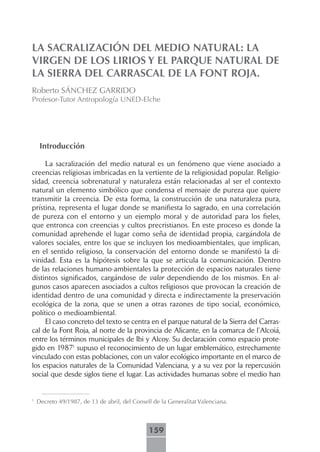 LA SACRALIZACIÓN DEL MEDIO NATURAL: LA
VIRGEN DE LOS LIRIOS Y EL PARQUE NATURAL DE
LA SIERRA DEL CARRASCAL DE LA FONT ROJA.
Roberto SÁNCHEZ GARRIDO
Profesor-Tutor Antropología UNED-Elche




     Introducción

     La sacralización del medio natural es un fenómeno que viene asociado a
creencias religiosas imbricadas en la vertiente de la religiosidad popular. Religio-
sidad, creencia sobrenatural y naturaleza están relacionadas al ser el contexto
natural un elemento simbólico que condensa el mensaje de pureza que quiere
transmitir la creencia. De esta forma, la construcción de una naturaleza pura,
prístina, representa el lugar donde se manifiesta lo sagrado, en una correlación
de pureza con el entorno y un ejemplo moral y de autoridad para los fieles,
que entronca con creencias y cultos precristianos. En este proceso es donde la
comunidad aprehende el lugar como seña de identidad propia, cargándola de
valores sociales, entre los que se incluyen los medioambientales, que implican,
en el sentido religioso, la conservación del entorno donde se manifestó la di-
vinidad. Esta es la hipótesis sobre la que se articula la comunicación. Dentro
de las relaciones humano-ambientales la protección de espacios naturales tiene
distintos significados, cargándose de valor dependiendo de los mismos. En al-
gunos casos aparecen asociados a cultos religiosos que provocan la creación de
identidad dentro de una comunidad y directa e indirectamente la preservación
ecológica de la zona, que se unen a otras razones de tipo social, económico,
político o medioambiental.
     El caso concreto del texto se centra en el parque natural de la Sierra del Carras-
cal de la Font Roja, al norte de la provincia de Alicante, en la comarca de l’Alcoiá,
entre los términos municipales de Ibi y Alcoy. Su declaración como espacio prote-
gido en 19871 supuso el reconocimiento de un lugar emblemático, estrechamente
vinculado con estas poblaciones, con un valor ecológico importante en el marco de
los espacios naturales de la Comunidad Valenciana, y a su vez por la repercusión
social que desde siglos tiene el lugar. Las actividades humanas sobre el medio han


1
    Decreto 49/1987, de 13 de abril, del Consell de la Generalitat Valenciana.



                                               159
 
