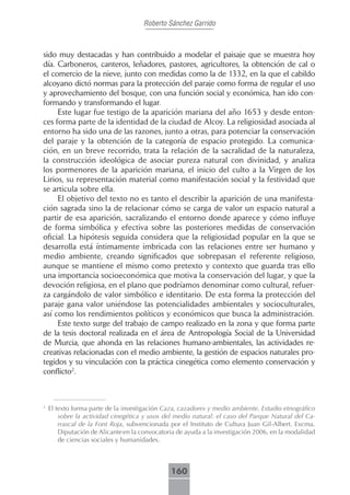 Roberto Sánchez Garrido



sido muy destacadas y han contribuido a modelar el paisaje que se muestra hoy
día. Carboneros, canteros, leñadores, pastores, agricultores, la obtención de cal o
el comercio de la nieve, junto con medidas como la de 1332, en la que el cabildo
alcoyano dictó normas para la protección del paraje como forma de regular el uso
y aprovechamiento del bosque, con una función social y económica, han ido con-
formando y transformando el lugar.
     Este lugar fue testigo de la aparición mariana del año 1653 y desde enton-
ces forma parte de la identidad de la ciudad de Alcoy. La religiosidad asociada al
entorno ha sido una de las razones, junto a otras, para potenciar la conservación
del paraje y la obtención de la categoría de espacio protegido. La comunica-
ción, en un breve recorrido, trata la relación de la sacralidad de la naturaleza,
la construcción ideológica de asociar pureza natural con divinidad, y analiza
los pormenores de la aparición mariana, el inicio del culto a la Virgen de los
Lirios, su representación material como manifestación social y la festividad que
se articula sobre ella.
     El objetivo del texto no es tanto el describir la aparición de una manifesta-
ción sagrada sino la de relacionar cómo se carga de valor un espacio natural a
partir de esa aparición, sacralizando el entorno donde aparece y cómo influye
de forma simbólica y efectiva sobre las posteriores medidas de conservación
oficial. La hipótesis seguida considera que la religiosidad popular en la que se
desarrolla está íntimamente imbricada con las relaciones entre ser humano y
medio ambiente, creando significados que sobrepasan el referente religioso,
aunque se mantiene el mismo como pretexto y contexto que guarda tras ello
una importancia socioeconómica que motiva la conservación del lugar, y que la
devoción religiosa, en el plano que podríamos denominar como cultural, refuer-
za cargándolo de valor simbólico e identitario. De esta forma la protección del
paraje gana valor uniéndose las potencialidades ambientales y socioculturales,
así como los rendimientos políticos y económicos que busca la administración.
     Este texto surge del trabajo de campo realizado en la zona y que forma parte
de la tesis doctoral realizada en el área de Antropología Social de la Universidad
de Murcia, que ahonda en las relaciones humano-ambientales, las actividades re-
creativas relacionadas con el medio ambiente, la gestión de espacios naturales pro-
tegidos y su vinculación con la práctica cinegética como elemento conservación y
conflicto2.



2
    El texto forma parte de la investigación Caza, cazadores y medio ambiente. Estudio etnográfico
        sobre la actividad cinegética y usos del medio natural: el caso del Parque Natural del Ca-
        rrascal de la Font Roja, subvencionada por el Instituto de Cultura Juan Gil-Albert. Excma.
        Diputación de Alicante en la convocatoria de ayuda a la investigación 2006, en la modalidad
        de ciencias sociales y humanidades.



                                               160
 