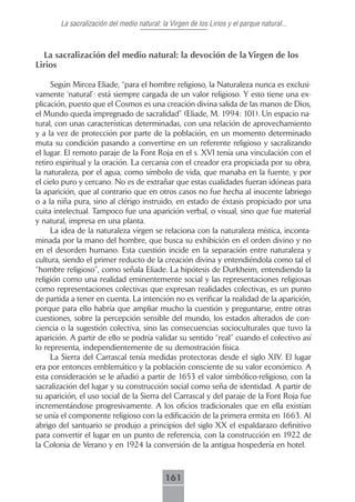 La sacralización del medio natural: la Virgen de los Lirios y el parque natural...



  La sacralización del medio natural: la devoción de la Virgen de los
Lirios

     Según Mircea Eliade, “para el hombre religioso, la Naturaleza nunca es exclusi-
vamente ‘natural’: está siempre cargada de un valor religioso. Y esto tiene una ex-
plicación, puesto que el Cosmos es una creación divina salida de las manos de Dios,
el Mundo queda impregnado de sacralidad” (Eliade, M. 1994: 101). Un espacio na-
tural, con unas características determinadas, con una relación de aprovechamiento
y a la vez de protección por parte de la población, en un momento determinado
muta su condición pasando a convertirse en un referente religioso y sacralizando
el lugar. El remoto paraje de la Font Roja en el s. XVI tenía una vinculación con el
retiro espiritual y la oración. La cercanía con el creador era propiciada por su obra,
la naturaleza, por el agua, como símbolo de vida, que manaba en la fuente, y por
el cielo puro y cercano. No es de extrañar que estas cualidades fueran idóneas para
la aparición, que al contrario que en otros casos no fue hecha al inocente labriego
o a la niña pura, sino al clérigo instruido, en estado de éxtasis propiciado por una
cuita intelectual. Tampoco fue una aparición verbal, o visual, sino que fue material
y natural, impresa en una planta.
     La idea de la naturaleza virgen se relaciona con la naturaleza mística, inconta-
minada por la mano del hombre, que busca su exhibición en el orden divino y no
en el desorden humano. Esta cuestión incide en la separación entre naturaleza y
cultura, siendo el primer reducto de la creación divina y entendiéndola como tal el
“hombre religioso”, como señala Eliade. La hipótesis de Durkheim, entendiendo la
religión como una realidad eminentemente social y las representaciones religiosas
como representaciones colectivas que expresan realidades colectivas, es un punto
de partida a tener en cuenta. La intención no es verificar la realidad de la aparición,
porque para ello habría que ampliar mucho la cuestión y preguntarse, entre otras
cuestiones, sobre la percepción sensible del mundo, los estados alterados de con-
ciencia o la sugestión colectiva, sino las consecuencias socioculturales que tuvo la
aparición. A partir de ello se podría validar su sentido “real” cuando el colectivo así
lo representa, independientemente de su demostración física.
     La Sierra del Carrascal tenía medidas protectoras desde el siglo XIV. El lugar
era por entonces emblemático y la población consciente de su valor económico. A
esta consideración se le añadió a partir de 1653 el valor simbólico-religioso, con la
sacralización del lugar y su construcción social como seña de identidad. A partir de
su aparición, el uso social de la Sierra del Carrascal y del paraje de la Font Roja fue
incrementándose progresivamente. A los oficios tradicionales que en ella existían
se unía el componente religioso con la edificación de la primera ermita en 1663. Al
abrigo del santuario se produjo a principios del siglo XX el espaldarazo definitivo
para convertir el lugar en un punto de referencia, con la construcción en 1922 de
la Colonia de Verano y en 1924 la conversión de la antigua hospedería en hotel.



                                             161
 