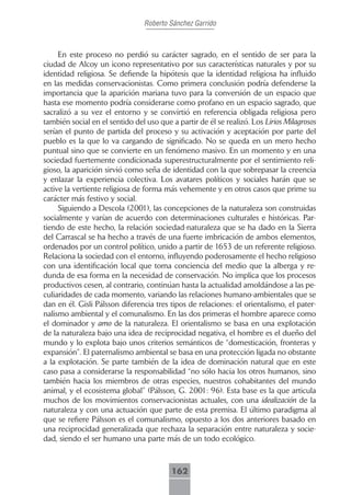 Roberto Sánchez Garrido



     En este proceso no perdió su carácter sagrado, en el sentido de ser para la
ciudad de Alcoy un icono representativo por sus características naturales y por su
identidad religiosa. Se defiende la hipótesis que la identidad religiosa ha influido
en las medidas conservacionistas. Como primera conclusión podría defenderse la
importancia que la aparición mariana tuvo para la conversión de un espacio que
hasta ese momento podría considerarse como profano en un espacio sagrado, que
sacralizó a su vez el entorno y se convirtió en referencia obligada religiosa pero
también social en el sentido del uso que a partir de él se realizó. Los Lirios Milagrosos
serían el punto de partida del proceso y su activación y aceptación por parte del
pueblo es la que lo va cargando de significado. No se queda en un mero hecho
puntual sino que se convierte en un fenómeno masivo. En un momento y en una
sociedad fuertemente condicionada superestructuralmente por el sentimiento reli-
gioso, la aparición sirvió como seña de identidad con la que sobrepasar la creencia
y enlazar la experiencia colectiva. Los avatares políticos y sociales harán que se
active la vertiente religiosa de forma más vehemente y en otros casos que prime su
carácter más festivo y social.
     Siguiendo a Descola (2001), las concepciones de la naturaleza son construidas
socialmente y varían de acuerdo con determinaciones culturales e históricas. Par-
tiendo de este hecho, la relación sociedad-naturaleza que se ha dado en la Sierra
del Carrascal se ha hecho a través de una fuerte imbricación de ambos elementos,
ordenados por un control político, unido a partir de 1653 de un referente religioso.
Relaciona la sociedad con el entorno, influyendo poderosamente el hecho religioso
con una identificación local que toma conciencia del medio que la alberga y re-
dunda de esa forma en la necesidad de conservación. No implica que los procesos
productivos cesen, al contrario, continúan hasta la actualidad amoldándose a las pe-
culiaridades de cada momento, variando las relaciones humano-ambientales que se
dan en él. Gisli Pálsson diferencia tres tipos de relaciones: el orientalismo, el pater-
nalismo ambiental y el comunalismo. En las dos primeras el hombre aparece como
el dominador y amo de la naturaleza. El orientalismo se basa en una explotación
de la naturaleza bajo una idea de reciprocidad negativa, el hombre es el dueño del
mundo y lo explota bajo unos criterios semánticos de “domesticación, fronteras y
expansión”. El paternalismo ambiental se basa en una protección ligada no obstante
a la explotación. Se parte también de la idea de dominación natural que en este
caso pasa a considerarse la responsabilidad “no sólo hacia los otros humanos, sino
también hacia los miembros de otras especies, nuestros cohabitantes del mundo
animal, y el ecosistema global” (Pálsson, G. 2001: 96). Esta base es la que articula
muchos de los movimientos conservacionistas actuales, con una idealización de la
naturaleza y con una actuación que parte de esta premisa. El último paradigma al
que se refiere Pálsson es el comunalismo, opuesto a los dos anteriores basado en
una reciprocidad generalizada que rechaza la separación entre naturaleza y socie-
dad, siendo el ser humano una parte más de un todo ecológico.



                                         162
 