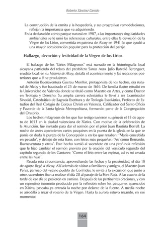Roberto Sánchez Garrido



   La construcción de la ermita y la hospedería, y sus progresivas remodelaciones,
      reflejan la importancia que va adquiriendo.
   En la declaración como parque natural en 1987, a las importantes singularidades
      ambientales se le unió las referencias culturales, entre ellas la devoción de la
      Virgen de los Lirios, convertida en patrona de Alcoy en 1941, lo que ayudó a
      una mayor consideración popular para la protección del paraje.

  Hallazgo, devoción y festividad de la Virgen de los Lirios

     El hallazgo de los “Lirios Milagrosos” está narrado en la historiografía local
alcoyana partiendo del relato del presbítero Sanus Aura. Julio Barceló Berenguer,
erudito local, en su Historia de Alcoy, detalla el acontecimiento y las reacciones pos-
teriores que a él se produjeron.
     Antonio Buenaventura Guerau Monllor, protagonista de los hechos, era natu-
ral de Alcoy y fue bautizado el 25 de marzo de 1616. De familia ilustre estudió en
la Universidad de Valencia donde se tituló como Maestro en Artes, y como Doctor
en Teología y Derecho. Su amplia carrera eclesiástica le llevó a ser Examinador
Sinodal, Catedrático de Sagrada Escritura y de Teología Escolástica, Prefecto de Es-
tudios del Real Colegio de Corpus Christi en Valencia, Calificador del Santo Oficio
y Pavorde de la Santa Iglesia Metropolitana, formando parte de la Congregación
del Oratorio.
     Los hechos milagrosos de los que fue testigo tuvieron su génesis el 15 de agos-
to de 1653 en la ciudad valenciana de Xàtiva. Con motivo de la celebración de
la Asunción, fue invitado para dar el sermón por el prior Juan Bautista Borrell. La
noche de antes aparecieron varios pasquines en la puerta de la iglesia en la que se
ponía en duda la pureza de la Concepción y en los que rezaban: “María concebida
en pecado”, y debajo de esta frase, con letras más pequeñas: “Así como Bernardo,
Buenaventura y otros”. Este hecho sumió al sacerdote en una profunda reflexión
que le hizo cambiar el sermón previsto por la oración del versículo segundo del
capítulo segundo de los Cantares: “Como el lirio entre las espinas, así es mi amada
entre las hijas”.
     Pasada esta circunstancia, aprovechando las fechas y la proximidad, el día 18
de agosto llegó a Alcoy. Allí además de visitar a familiares y amigos, el Maestro Juan
Pérez, párroco del vecino pueblo de Confrides, le invita a la excursión que junto a
otros sacerdotes iban a realizar el día 20 al paraje de la Font Roja. A las cuatro de la
tarde de ese día se pusieron en camino. Después de las pertinentes oraciones, y con
un repentino insomnio producido por la reflexión sobre los pasquines aparecidos
en Xàtiva, paseaba ya entrada la noche por delante de la fuente. A media noche
se arrodilló a rezar el rosario de la Virgen. Hasta la aurora estuvo rezando, en ese
momento:




                                         164
 