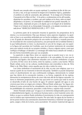 Roberto Sánchez Garrido

    Pavorde una consulta sobre un asunto espiritual. Le enseñaron la flor de lirio con
    la vara y raíz, en la que reconoció la imagen de la Santísima Vigen y, quitándose
    el sombrero en señal de veneración, dijo admirado: “Es la imatge de la Purísima
    Concepción de la Mare de Deu”. A los gritos y exclamaciones de los allí reunidos,
    despiertan los sacerdotes y escolares, que aún estaban en la choza, salen en tropel
    dirigiéndose a la fuente y al contemplar la realidad de tan grande maravilla, ex-
    claman todos, enajenados de gozo y de alegría, que es la imagen de la Santísima
    Virgen en el misterio de su Inmaculada Concepción, y la saludan reverentes con
    todo fervor” (BARCELO BERENGUER, J. 1977: 353).

     La primera parte de la narración muestra la aparición, los preparativos de la
misma y su reconocimiento. Hay que destacar varios aspectos singulares. La apari-
ción se hace a un sacerdote atribulado por un hecho teológico, sobre el que medita
y ora. El grado de alteración psíquica de una noche sin dormir y rezando provoca,
sin necesidad de otra sustancia psicoactiva, una percepción de la realidad distinta a
la que habitualmente se tiene. La alucinación es uno de los riesgos, por eso apare-
ce la figura del sacerdote de Confrides, que da el primer testimonio de veracidad,
pero que todavía recela de sus propios sentidos, y busca a alguien ajeno y puro que
verifique el hallazgo: el labrador. La estrategia del relato busca dotarlo de verdad, y
de esta forma transmitirlo para que sea aceptado.
     La aparición es algo físico, tiene un soporte que se puede tocar y ver, no re-
duciéndose a la creencia ciega de una aparición o de una palabra. En este caso la
aparición está ligada a dos elementos naturales con un fuerte simbolismo: el agua
y la tierra. El lirio crece de la tierra, entre las espinas, y junto a una fuente. Mircea
Eliade señala como en las culturas mediterráneas está extendida la idea de Terra
Mater o de Tellus Mater, como aquella que da vida a todos los seres.
     Los Lirios simbolizan el nacimiento de la vida, en este caso religiosa, que va a
marcar a partir de ese momento el devenir del paraje. También se puede interpretar
como el alumbramiento de una confirmación teológica, demostrando la verdad
que hay detrás de la concepción mariana, y su forma, surgiendo de las espinas,
demuestra la omnipotencia divina de crear vida más allá de las lógicas naturales. La
tierra es elemento propiciatorio, pero hay que tener en cuenta que toda la escena
se desarrolla al lado de una fuente de agua. El carácter sagrado del agua es una
creencia que tiene un origen pre-cristiano. Mircea Eliade señala que “las Aguas sim-
bolizan la suma universal de las virtualidades; son fons et origo, el depósito de todas
las posibilidades de existencia; preceden a toda forma y soporta toda creación”.
     Antón Hurtado señala que “el agua es un elemento indispensable para la vida,
e indisolublemente ligado a la existencia humana tanto a nivel material como sim-
bólico, ya que su carácter fluido simboliza el movimiento, la vida, en contraposición
con lo estático que representaría la muerte. Por otro lado, las aguas de las fuentes o
de los pozos tienen una connotación claramente femenina y maternal ‘son aguas de
parto, sangre y linfa de la tierra, savia ascendente’. El carácter maternal del agua se



                                          166
 