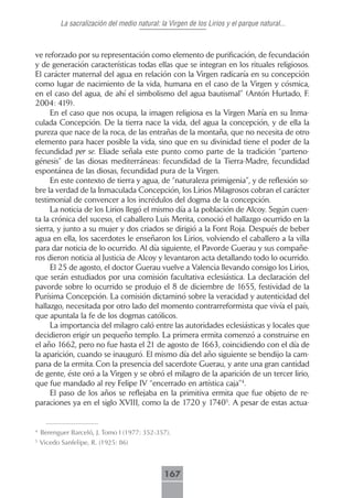 La sacralización del medio natural: la Virgen de los Lirios y el parque natural...



ve reforzado por su representación como elemento de purificación, de fecundación
y de generación características todas ellas que se integran en los rituales religiosos.
El carácter maternal del agua en relación con la Virgen radicaría en su concepción
como lugar de nacimiento de la vida, humana en el caso de la Virgen y cósmica,
en el caso del agua, de ahí el simbolismo del agua bautismal” (Antón Hurtado, F.
2004: 419).
     En el caso que nos ocupa, la imagen religiosa es la Virgen María en su Inma-
culada Concepción. De la tierra nace la vida, del agua la concepción, y de ella la
pureza que nace de la roca, de las entrañas de la montaña, que no necesita de otro
elemento para hacer posible la vida, sino que en su divinidad tiene el poder de la
fecundidad per se. Eliade señala este punto como parte de la tradición “parteno-
génesis” de las diosas mediterráneas: fecundidad de la Tierra-Madre, fecundidad
espontánea de las diosas, fecundidad pura de la Virgen.
     En este contexto de tierra y agua, de “naturaleza primigenia”, y de reflexión so-
bre la verdad de la Inmaculada Concepción, los Lirios Milagrosos cobran el carácter
testimonial de convencer a los incrédulos del dogma de la concepción.
     La noticia de los Lirios llegó el mismo día a la población de Alcoy. Según cuen-
ta la crónica del suceso, el caballero Luis Merita, conoció el hallazgo ocurrido en la
sierra, y junto a su mujer y dos criados se dirigió a la Font Roja. Después de beber
agua en ella, los sacerdotes le enseñaron los Lirios, volviendo el caballero a la villa
para dar noticia de lo ocurrido. Al día siguiente, el Pavorde Guerau y sus compañe-
ros dieron noticia al Justicia de Alcoy y levantaron acta detallando todo lo ocurrido.
     El 25 de agosto, el doctor Guerau vuelve a Valencia llevando consigo los Lirios,
que serán estudiados por una comisión facultativa eclesiástica. La declaración del
pavorde sobre lo ocurrido se produjo el 8 de diciembre de 1655, festividad de la
Purísima Concepción. La comisión dictaminó sobre la veracidad y autenticidad del
hallazgo, necesitada por otro lado del momento contrarreformista que vivía el país,
que apuntala la fe de los dogmas católicos.
     La importancia del milagro caló entre las autoridades eclesiásticas y locales que
decidieron erigir un pequeño templo. La primera ermita comenzó a construirse en
el año 1662, pero no fue hasta el 21 de agosto de 1663, coincidiendo con el día de
la aparición, cuando se inauguró. El mismo día del año siguiente se bendijo la cam-
pana de la ermita. Con la presencia del sacerdote Guerau, y ante una gran cantidad
de gente, éste oró a la Virgen y se obró el milagro de la aparición de un tercer lirio,
que fue mandado al rey Felipe IV “encerrado en artística caja”4.
     El paso de los años se reflejaba en la primitiva ermita que fue objeto de re-
paraciones ya en el siglo XVIII, como la de 1720 y 17405. A pesar de estas actua-


4
    Berenguer Barceló, J. Tomo I (1977: 352-357).
5
    Vicedo Sanfelipe, R. (1925: 86)



                                                167
 