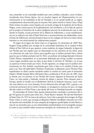 La piedad popular en el ciclo del Adviento y la Navidad



esta costumbre se ha extendido también por otros ámbitos culturales, como el latino,
invadiendo otras formas típicas. Así, en muchos lugares de Hispanoamérica la con-
memoración se ha trasladado al día de Navidad y ya no queda huella de su origen,
completamente desconocido para la mayoría. Hoy quien triunfa es Santa Claus o Papá
Noel, incluso en países como España con un fuerte arraigo de la tradición de los Reyes
Magos, como consecuencia de la globalización, del esnobismo y de la falta de aprecio
por lo propio en beneficio de lo ajeno (peligroso proceso de aculturización que se está
dando en España, el país promotor de la Alianza de civilizaciones, y cuyas manifestacio-
nes no se reducen tan sólo al Papá Noel sino a acontecimientos tan deplorables como
la fiesta de Halloween, promocionada incluso en los colegios de forma un tanto oficial,
mientras se van arrinconando las celebraciones propias).
      El origen de la figura de Santa Claus es el siguiente. En diciembre de 1809 Was-
hington Irving publicó por encargo de la comunidad holandesa de la ciudad el libro
History of New York en la que aparece, como tradición de origen holandés, la figura de
san Nicolás que trae regalos para ser depositados en los calcetines de los niños, junto
a la chimenea de cada casa: dulces para aquellos que se habían portado bien; carbón
para los que se habían portado mal. En 1822, un profesor de teología llamado Clement
Clarke Moore, inspirándose en el personaje delineado por Irving, escribió un poema
como regalo navideño para sus hijos al que tituló A visit from St. Nicholas y en el que
ya aparecía el trineo tirado por renos. Al año siguiente, un amigo suyo lo publicó anó-
nimamente en Troy Sentinel, cosechando gran éxito si bien se le cambió el título, que
pasó a ser Twas’ the night before Christmas. Finalmente, el dibujante sueco Thomas Nast,
inspirándose en dicho cuento navideño realizó su versión en comic para el semanario
Harper’s Weekly titulada Merry Old Santa Claus y publicada el 10 de enro de 1881. Aquí
es donde, por vez primera, el san Nicolás del cuento adquiere la fisonomía de Santa
Claus: un viejo gordo y barbudo, mezcla de obispo y gnomo. Poco después pasó a
Europa, donde se fundió con el Bonhomme Noël de la tradición francesa, cuyos vesti-
dos eran blancos con vivos dorados. En los últimosd años del siglo XIX, y gracias a un
comercial americano de la Lomen Company, se divulgaría la creencia de que a lo largo
del año reside en el Polo Norte y que desde allí viene en Navidad trayendo sus regalos.
      El estereotipo de Santa Claus quedo prácticamente concluido a comienzos del si-
glo XX gracias al cuento para niños de L. Frank Baum’s titulado The Life and Adventures
of Santa Claus. En 1931 la marca de refrescos Coca Cola se apropió de la imagen de Papá
Noel, si bien es cierto que encargó al dibujante Habdon Sundblom retocarla con el fin
de hacerla más entrañable. En esta campaña de imágenes quedó fijado el color blanco y
rojo de sus atuendos que, ya con anterioridad, predominaban en la iconografía aunque
lo cierto es que también había numerosos ejemplos de vestimentas de color verde13.


13
     P. L. restAd, Christmas in America: a history (New York 1995); A. cAttAbiAni, Calendario. Le feste,
        I miti, le leggende e I riti dell´anno (Milán 2003) 60.




                                                   15
 