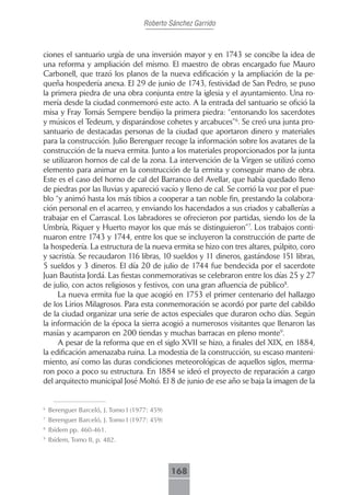 Roberto Sánchez Garrido



ciones el santuario urgía de una inversión mayor y en 1743 se concibe la idea de
una reforma y ampliación del mismo. El maestro de obras encargado fue Mauro
Carbonell, que trazó los planos de la nueva edificación y la ampliación de la pe-
queña hospedería anexa. El 29 de junio de 1743, festividad de San Pedro, se puso
la primera piedra de una obra conjunta entre la iglesia y el ayuntamiento. Una ro-
mería desde la ciudad conmemoró este acto. A la entrada del santuario se ofició la
misa y Fray Tomás Sempere bendijo la primera piedra: “entonando los sacerdotes
y músicos el Tedeum, y disparándose cohetes y arcabuces”6. Se creó una junta pro-
santuario de destacadas personas de la ciudad que aportaron dinero y materiales
para la construcción. Julio Berenguer recoge la información sobre los avatares de la
construcción de la nueva ermita. Junto a los materiales proporcionados por la junta
se utilizaron hornos de cal de la zona. La intervención de la Virgen se utilizó como
elemento para animar en la construcción de la ermita y conseguir mano de obra.
Este es el caso del horno de cal del Barranco del Avellar, que había quedado lleno
de piedras por las lluvias y apareció vacío y lleno de cal. Se corrió la voz por el pue-
blo “y animó hasta los más tibios a cooperar a tan noble fin, prestando la colabora-
ción personal en el acarreo, y enviando los hacendados a sus criados y caballerías a
trabajar en el Carrascal. Los labradores se ofrecieron por partidas, siendo los de la
Umbría, Riquer y Huerto mayor los que más se distinguieron”7. Los trabajos conti-
nuaron entre 1743 y 1744, entre los que se incluyeron la construcción de parte de
la hospedería. La estructura de la nueva ermita se hizo con tres altares, púlpito, coro
y sacristía. Se recaudaron 116 libras, 10 sueldos y 11 dineros, gastándose 151 libras,
5 sueldos y 3 dineros. El día 20 de julio de 1744 fue bendecida por el sacerdote
Juan Bautista Jordá. Las fiestas conmemorativas se celebraron entre los días 25 y 27
de julio, con actos religiosos y festivos, con una gran afluencia de público8.
     La nueva ermita fue la que acogió en 1753 el primer centenario del hallazgo
de los Lirios Milagrosos. Para esta conmemoración se acordó por parte del cabildo
de la ciudad organizar una serie de actos especiales que duraron ocho días. Según
la información de la época la sierra acogió a numerosos visitantes que llenaron las
masías y acamparon en 200 tiendas y muchas barracas en pleno monte9.
     A pesar de la reforma que en el siglo XVII se hizo, a finales del XIX, en 1884,
la edificación amenazaba ruina. La modestia de la construcción, su escaso manteni-
miento, así como las duras condiciones meteorológicas de aquellos siglos, merma-
ron poco a poco su estructura. En 1884 se ideó el proyecto de reparación a cargo
del arquitecto municipal José Moltó. El 8 de junio de ese año se baja la imagen de la


6
    Berenguer Barceló, J. Tomo I (1977: 459)
7
    Berenguer Barceló, J. Tomo I (1977: 459)
8
    Ibídem pp. 460-461.
9
    Ibídem, Tomo II, p. 482.



                                               168
 