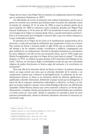 La sacralización del medio natural: la Virgen de los Lirios y el parque natural...



Virgen de los Lirios y San Felipe Neri en romería a la ciudad para iniciar los trabajos
que se terminaron finalmente en 189110.
     Las dificultades de acceso al santuario eran todavía importantes, por lo que se
pensó en construir una carretera que facilitara tanto el acarreo de materiales como
el tránsito de visitantes. El 21 de junio de 1886 se puso la primera piedra de la
nueva fachada. En 1888 se colocaron cuatro campanas donadas por Miguel Payá
Pascual. Finalmente, el 14 de junio de 1891 fue bendecido el nuevo templo, retor-
nó la imagen de la Virgen en romería desde Alcoy y quedó terminada la carretera11.
Esta es la construcción que ha llegado a nuestros días y que con ciertos retoques es
la que contempla el visitante.
     El santuario de la Virgen de los Lirios es la manifestación arquitectónica de la
devoción, y a ella está asociada la celebración que anualmente se hace en su honor.
Hay noticias de fiestas y romerías desde el siglo XVIII, que se mantienen a pesar
del tiempo y de los cambios sociales, económicos y políticos, congregando una
gran multitud en sus celebraciones. Durante la dictadura franquista se exacerbaron
los actos religiosos y de ello no fue una excepción Alcoy, que en 1950 acogió una
Misión Evangelizadora que bajó a la Virgen de los Lirios hasta la ciudad12. Tres años
después, en 1953, se celebró con gran pompa el III Centenario del Hallazgo de los
Lirios13. Incluso, en esta época, llegó a contemplarse la idea de que una comunidad
religiosa de padres franciscanos se hiciera cargo del santuario y lo convirtieran en
monasterio14.
     Pero más allá de la intención oficial, las fiestas en honor a la patrona alcoyana
tienen un rasgo común con otras que se articulan alrededor de la romería, y un
componente cultural que evidencia la plurisignificación, la polisemia de las ma-
nifestaciones festivas. La fiesta es un momento donde los distintos significantes y
significados culturales interactúan, definiendo al grupo social que la protagoniza. A
través de ella se expresan sentimientos individuales y colectivos. La fiesta y la reli-
gión en nuestra tradición cultural, como señala Rodríguez Becerra, son difícilmente
separables. Rafael Briones destaca que como expresión cultural es un hecho pluri-
dimensional y complejo. Desde una perspectiva sociocultural habría que considerar
a la fiesta como un “acto total”, donde se reproduce la sociedad a partir de unos
patrones preestablecidos, donde el elemento identitario reinventa la estructura so-
cial donde surge.



10
     Ibídem, Tomo II. 1977: 536
11
     Ibídem, Tomo II. p. 536 y Vicedo Sanfelipe, R. (1925: 222)
12
     Barceló Berenguer, J. Tomo III. (1977: 449)
13
     BARCELÓ BERENGUER, J. Tomo III. 1977: 454.
14
     BARCELÓ BERENGUER, J. Tomo III. 1977: 456



                                                   169
 