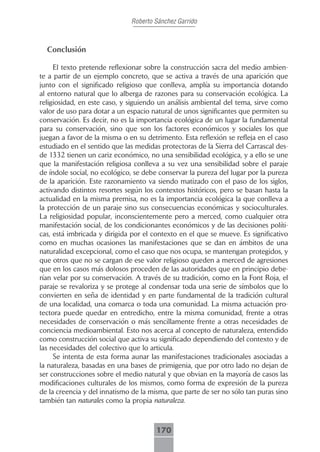 Roberto Sánchez Garrido



  Conclusión

     El texto pretende reflexionar sobre la construcción sacra del medio ambien-
te a partir de un ejemplo concreto, que se activa a través de una aparición que
junto con el significado religioso que conlleva, amplía su importancia dotando
al entorno natural que lo alberga de razones para su conservación ecológica. La
religiosidad, en este caso, y siguiendo un análisis ambiental del tema, sirve como
valor de uso para dotar a un espacio natural de unos significantes que permiten su
conservación. Es decir, no es la importancia ecológica de un lugar la fundamental
para su conservación, sino que son los factores económicos y sociales los que
juegan a favor de la misma o en su detrimento. Esta reflexión se refleja en el caso
estudiado en el sentido que las medidas protectoras de la Sierra del Carrascal des-
de 1332 tienen un cariz económico, no una sensibilidad ecológica, y a ello se une
que la manifestación religiosa conlleva a su vez una sensibilidad sobre el paraje
de índole social, no ecológico, se debe conservar la pureza del lugar por la pureza
de la aparición. Este razonamiento va siendo matizado con el paso de los siglos,
activando distintos resortes según los contextos históricos, pero se basan hasta la
actualidad en la misma premisa, no es la importancia ecológica la que conlleva a
la protección de un paraje sino sus consecuencias económicas y socioculturales.
La religiosidad popular, inconscientemente pero a merced, como cualquier otra
manifestación social, de los condicionantes económicos y de las decisiones políti-
cas, está imbricada y dirigida por el contexto en el que se mueve. Es significativo
como en muchas ocasiones las manifestaciones que se dan en ámbitos de una
naturalidad excepcional, como el caso que nos ocupa, se mantengan protegidos, y
que otros que no se cargan de ese valor religioso queden a merced de agresiones
que en los casos más dolosos proceden de las autoridades que en principio debe-
rían velar por su conservación. A través de su tradición, como en la Font Roja, el
paraje se revaloriza y se protege al condensar toda una serie de símbolos que lo
convierten en seña de identidad y en parte fundamental de la tradición cultural
de una localidad, una comarca o toda una comunidad. La misma actuación pro-
tectora puede quedar en entredicho, entre la misma comunidad, frente a otras
necesidades de conservación o más sencillamente frente a otras necesidades de
conciencia medioambiental. Esto nos acerca al concepto de naturaleza, entendido
como construcción social que activa su significado dependiendo del contexto y de
las necesidades del colectivo que lo articula.
     Se intenta de esta forma aunar las manifestaciones tradicionales asociadas a
la naturaleza, basadas en una bases de primigenia, que por otro lado no dejan de
ser construcciones sobre el medio natural y que obvian en la mayoría de casos las
modificaciones culturales de los mismos, como forma de expresión de la pureza
de la creencia y del innatismo de la misma, que parte de ser no sólo tan puras sino
también tan naturales como la propia naturaleza.



                                      170
 