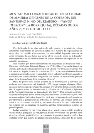 MENTALIDAD COFRADE INFANTIL EN LA CIUDAD
DE ALMERIA: ORÍGENES DE LA COFRADÍA DEL
SANTÍSIMO NIÑO DEL REMEDIO – “NIÑOS
HEBREOS” (LA BORRIQUITA), DÉCADAS DE LOS
AÑOS 20 Y 40 DEL SIGLO XX
Antonio Andrés DÍAZ CANTÓN
Dpto. de Historia, Instituto de Estudios Almerienses

  Introducción: perspectiva histórica

     Con la llegada de los años veinte del siglo pasado, el movimiento cofrade
almeriense experimentó un aumento notable en el número de corporaciones pe-
nitenciales, con relación a las existentes con anterioridad, llegando a un total de
cinco cofradías a las que había que sumar el vía crucis del Cristo de la Escucha1,
constituyéndose en su conjunto como el primer momento de esplendor de las
cofradías almerienses.
     Nos situamos por tanto históricamente en un período de transición entre la
Dictadura del General Primo de Rivera y la IIª República. Estando la diócesis de
Almería gobernada eclesiásticamente por el Obispo Fray Bernardo Martínez No-
val, desde su llegada y toma de posesión en 1921. Y va a ser fundamentalmente
a iniciativas personales suyas y secundado por el Cabildo Catedralicio, cuando se
fomenten y en consecuencia se reorganicen y se funden las hermandades peniten-
ciales de la Semana Santa de la ciudad de Almería2.
     Hasta tal punto toma interés el tema de las hermandades y cofradías que
en la normativa emanada del Sínodo de 1929 y auspiciado por el propio obispo,
aparecen referencias específicas influenciadas previamente de los acuerdos toma-
dos al respecto sobre las hermandades y cofradías en la Conferencia Episcopal
de la Provincia Eclesiástica de Granada del año 1927 3. Una normativa estricta y
exigente en la que se define a estas corporaciones como “Asociaciones de fieles canó-
nicamente erigidas”. Además solo pueden participar en las procesiones los cofrades,
prohibiéndose la participación de extraños a las mismas. Los cofrades tienen que
asistir a las procesiones con túnicas, así como a los actos de culto celebrados en
sus templos con sus insignias, no pudiendo cambiar ni las túnicas ni insignias sin
permiso previo
     En la mentalidad de esta época a las mujeres solo les era permitido inscribirse
en las mismas para ganar las indulgencias. En las procesiones solo pueden parti-
cipar los cofrades, prohibiéndose expresamente la participación de extraños. Los
cofrades tienen que asistir a las procesiones con túnicas, a los actos de los cultos,



                                       173
 
