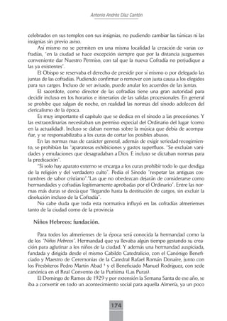 Antonio Andrés Díaz Cantón



celebrados en sus templos con sus insignias, no pudiendo cambiar las túnicas ni las
insignias sin previo aviso.
     Así mismo no se permiten en una misma localidad la creación de varias co-
fradías, “en la ciudad se hace excepción siempre que por la distancia juzguemos
conveniente dar Nuestro Permiso, con tal que la nueva Cofradía no perjudique a
las ya existentes”.
     El Obispo se reservaba el derecho de presidir por sí mismo o por delegado las
juntas de las cofradías. Pudiendo confirmar o remover con justa causa a los elegidos
para sus cargos. Incluso de ser avisado, puede anular los acuerdos de las juntas.
     El sacerdote, como director de las cofradías tiene una gran autoridad para
decidir incluso en los horarios e itinerarios de las salidas procesionales. En general
se prohíbe que salgan de noche, en realidad las normas del sínodo adolecen del
clericalismo de la época.
     Es muy importante el capítulo que se dedica en el sínodo a las procesiones. Y
las extraordinarias necesitaban un permiso especial del Ordinario del lugar (como
en la actualidad). Incluso se daban normas sobre la música que debía de acompa-
ñar, y se responsabilizaba a los curas de cortar los posibles abusos.
     En las normas mas de carácter general, además de exigir seriedad recogimien-
to, se prohibían las “aparatosas exhibiciones y gastos superfluos. “Se excluían vani-
dades y emulaciones que desagradaban a Dios. E incluso se dictaban normas para
la predicación”.
     “Si solo hay aparato externo se encarga a los curas prohibir todo lo que desdiga
de la religión y del verdadero culto”. Pedía el Sínodo ”respetar las antiguas cos-
tumbres de sabor cristiano”.”Las que no obedezcan dejarán de considerarse como
hermandades y cofradías legítimamente aprobadas por el Ordinario”. Entre las nor-
mas más duras se decía que “llegando hasta la destitución de cargos, sin excluir la
disolución incluso de la Cofradía”.
     No cabe duda que toda esta normativa influyó en las cofradías almerienses
tanto de la ciudad como de la provincia

  Niños Hebreos: fundación.

     Para todos los almerienses de la época será conocida la hermandad como la
de los “Niños Hebreos”. Hermandad que ya llevaba algún tiempo gestando su crea-
ción para aglutinar a los niños de la ciudad. Y además una hermandad auspiciada,
fundada y dirigida desde el mismo Cabildo Catedralicio, con el Canónigo Benefi-
ciado y Maestro de Ceremonias de la Catedral Rafael Román Donaire, junto con
los Presbíteros Pedro Martín Abad 4 y el Beneficiado Manuel Rodríguez, con sede
canónica en el Real Convento de la Purísima (Las Puras).
     El Domingo de Ramos de 1929 y por extensión la Semana Santa de ese año, se
iba a convertir en todo un acontecimiento social para aquella Almería, ya un poco



                                        174
 