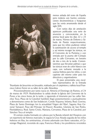 Mentalidad cofrade infantil en la ciudad de Almeria: Orígenes de la cofradía...



                                                 menos aislada del resto de España
                                                 pero todavía con fuertes connota-
                                                 ciones decimonónicas y burguesas
                                                 que las venía arrastrando desde el
                                                 siglo XIX.
                                                      Con varios días de antelación
                                                 aparecen publicadas una serie de
                                                 anuncios y convocatorias en la
                                                 prensa local para los días 22 y 23
                                                 de marzo, Viernes de Dolores y Sá-
                                                 bado de Pasión respectivamente,
                                                 para que los niños pudieran retirar
                                                 la autorización de acceso al templo
                                                 y así mismo recoger las túnicas, en
                                                 el Convento de la Purísima y con
                                                 entrada por la puerta del Compás
                                                 por la calle Cervantes, en horario
                                                 de dos a tres de la tarde. Comen-
                                                 taremos que llevarían palmas y que
                                                 las túnicas eran de color blanco con
                                                 capa, con turbante morado a la
                                                 usanza hebrea para los niños, y con
                                                 capirote del mismo color para los
                                                 directivos y organizadores.
                                                      El paso presentaba una escul-
                                                 tura representativa de la Entrada
Triunfante de Jesucristo en Jerusalén, realizada por el carpintero y tallista local Fran-
cisco Gálvez Ferrer en su taller de la calle Almedina.
     Procesionalmente por tanto nacía en Almería el Domingo de Ramos, el 24
de marzo de 1929. Realizándose la salida desde la Iglesia del Convento de la
Puras a las cinco horas de la tarde, y siguiendo el itinerario por las calles Sán-
chez Toca, Plaza de la Catedral (también llegó posteriormente y puntualmente
a denominarse como de San Indalecio), Conde Xiquena, Infanta, Real, Gravina,
Plaza de Santo Domingo (en la actualidad Virgen del Mar), Sagasta (hoy Ge-
neral Tamayo), Paso del Príncipe (el Paseo), Ricardos, Glorieta de San Pedro,
Floridablanca, Real, Santo Cristo, Mariana, Cervantes, Plaza de la Catedral, por
Sánchez Toca al templo.
     El cortejo estaba formado en cabeza por la Banda infantil del Hospicio con
un repertorio de himnos marciales, le seguía la Cruz Alzada seguida de los niños
hebreos en filas, los seminaristas, el trono adornado con flores naturales, el Ca-
nónigo Magistral, revestido de capa, Francisco Roda y los presbíteros revestidos



                                            175
 