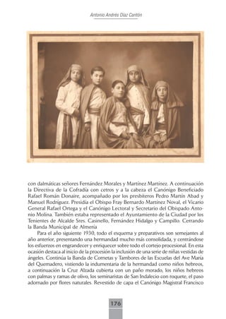 Antonio Andrés Díaz Cantón




con dalmáticas señores Fernández Morales y Martínez Martínez. A continuación
la Directiva de la Cofradía con cetros y a la cabeza el Canónigo Beneficiado
Rafael Román Donaire, acompañado por los presbíteros Pedro Martín Abad y
Manuel Rodríguez. Presidía el Obispo Fray Bernardo Martínez Noval, el Vicario
General Rafael Ortega y el Canónigo Lectoral y Secretario del Obispado Anto-
nio Molina. También estaba representado el Ayuntamiento de la Ciudad por los
Tenientes de Alcalde Sres. Casinello, Fernández Hidalgo y Campillo. Cerrando
la Banda Municipal de Almería
     Para el año siguiente 1930, todo el esquema y preparativos son semejantes al
año anterior, presentando una hermandad mucho más consolidada, y centrándose
los esfuerzos en engrandecer y enriquecer sobre todo el cortejo procesional. En esta
ocasión destaca al inicio de la procesión la inclusión de una serie de niñas vestidas de
ángeles. Continúa la Banda de Cornetas y Tambores de las Escuelas del Ave María
del Quemadero, vistiendo la indumentaria de la hermandad como niños hebreos,
a continuación la Cruz Alzada cubierta con un paño morado, los niños hebreos
con palmas y ramas de olivo, los seminaristas de San Indalecio con roquete, el paso
adornado por flores naturales. Revestido de capa el Canónigo Magistral Francisco



                                         176
 