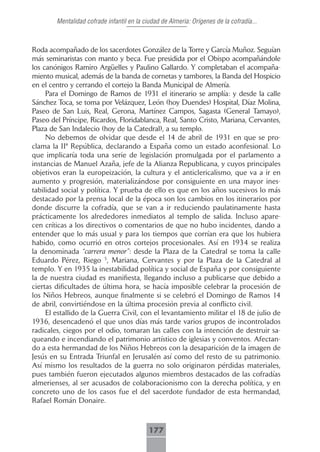 Mentalidad cofrade infantil en la ciudad de Almeria: Orígenes de la cofradía...



Roda acompañado de los sacerdotes González de la Torre y García Muñoz. Seguían
más seminaristas con manto y beca. Fue presidida por el Obispo acompañándole
los canónigos Ramiro Argüelles y Paulino Gallardo. Y completaban el acompaña-
miento musical, además de la banda de cornetas y tambores, la Banda del Hospicio
en el centro y cerrando el cortejo la Banda Municipal de Almería.
     Para el Domingo de Ramos de 1931 el itinerario se amplía: y desde la calle
Sánchez Toca, se toma por Velázquez, León (hoy Duendes) Hospital, Díaz Molina,
Paseo de San Luis, Real, Gerona, Martínez Campos, Sagasta (General Tamayo),
Paseo del Príncipe, Ricardos, Floridablanca, Real, Santo Cristo, Mariana, Cervantes,
Plaza de San Indalecio (hoy de la Catedral), a su templo.
     No debemos de olvidar que desde el 14 de abril de 1931 en que se pro-
clama la IIª República, declarando a España como un estado aconfesional. Lo
que implicaría toda una serie de legislación promulgada por el parlamento a
instancias de Manuel Azaña, jefe de la Alianza Republicana, y cuyos principales
objetivos eran la europeización, la cultura y el anticlericalismo, que va a ir en
aumento y progresión, materializándose por consiguiente en una mayor ines-
tabilidad social y política. Y prueba de ello es que en los años sucesivos lo más
destacado por la prensa local de la época son los cambios en los itinerarios por
donde discurre la cofradía, que se van a ir reduciendo paulatinamente hasta
prácticamente los alrededores inmediatos al templo de salida. Incluso apare-
cen críticas a los directivos o comentarios de que no hubo incidentes, dando a
entender que lo más usual y para los tiempos que corrían era que los hubiera
habido, como ocurrió en otros cortejos procesionales. Así en 1934 se realiza
la denominada “carrera menor”: desde la Plaza de la Catedral se toma la calle
Eduardo Pérez, Riego 5, Mariana, Cervantes y por la Plaza de la Catedral al
templo. Y en 1935 la inestabilidad política y social de España y por consiguiente
la de nuestra ciudad es manifiesta, llegando incluso a publicarse que debido a
ciertas dificultades de última hora, se hacía imposible celebrar la procesión de
los Niños Hebreos, aunque finalmente si se celebró el Domingo de Ramos 14
de abril, convirtiéndose en la última procesión previa al conflicto civil.
     El estallido de la Guerra Civil, con el levantamiento militar el 18 de julio de
1936, desencadenó el que unos días más tarde varios grupos de incontrolados
radicales, ciegos por el odio, tomaran las calles con la intención de destruir sa-
queando e incendiando el patrimonio artístico de iglesias y conventos. Afectan-
do a esta hermandad de los Niños Hebreos con la desaparición de la imagen de
Jesús en su Entrada Triunfal en Jerusalén así como del resto de su patrimonio.
Así mismo los resultados de la guerra no solo originaron pérdidas materiales,
pues también fueron ejecutados algunos miembros destacados de las cofradías
almerienses, al ser acusados de colaboracionismo con la derecha política, y en
concreto uno de los casos fue el del sacerdote fundador de esta hermandad,
Rafael Román Donaire.



                                            177
 