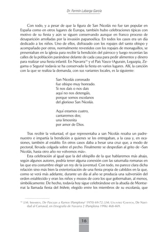 Dr. Fermín Labarga García



     Con todo, y a pesar de que la figura de San Nicolás no fue tan popular en
España como en otros lugares de Europa, también hubo celebraciones típicas con
motivo de su fiesta y aún se siguen conservando aunque en franco proceso de
desaparición arrolladas por la invasión papanoélica. En todos los casos era un día
dedicado a los niños. Uno de ellos, disfrazado con los ropajes del santo obispo y
acompañado por otros, normalmente revestidos con los ropajes de monaguillos, se
presentaban en la iglesia para recibir la bendición del párroco y luego recorrían las
calles de la población parándose delante de cada casa para pedir alimentos y dinero
para realizar una fiesta infantil. En Navarra14 y el País Vasco (Agurain, Legazpia, Ze-
gama o Segura) todavía se ha conservado la fiesta en varios lugares. Allí, la canción
con la que se realiza la demanda, con sus variantes locales, es la siguiente:

                            San Nicolás coronado
                            fue obispo muy honrado.
                            Si nos dais o nos dais
                            aquí no nos detengáis,
                            porque somos escolanos
                            del glorioso San Nicolás.

                            Aquí estamos cuatro,
                            cantaremos dos;
                            una limosnita
                            por amor de Dios.

     Tras recibir la voluntad, el que representaba a san Nicolás rezaba un padre-
nuestro e impartía la bendición a quienes se los entregaban, a la casa y, en oca-
siones, también al establo. En otros casos daba a besar una cruz que, a modo de
pectoral, llevada colgada sobre el pecho. Finalmente se despedían al grito de «San
Nicolás, hasta otro año no volvemos más».
     Esta celebración al igual que la del obispillo de la que hablaremos más abajo,
según algunos autores, podría tener alguna conexión con las saturnalia romanas en
las que era costumbre elegir un rey de la juventud. Con todo, no parece clara dicha
relación sino más bien la exteriorización de una fiesta propia de cabildos en la que,
como se verá más adelante, durante un día al año se producía una subversión del
orden establecido y eran los niños y mozos de coro los que gobernaban, al menos,
simbólicamente. De hecho, todavía hoy sigue celebrándose en la abadía de Montse-
rrat la llamada fiesta del bisbeto, elegido entre los miembros de su escolanía, que


14
     J.m. iribArren, De Pascuas a Ramos (Pamplona2 1970) 69-72; J.m. usunáriz gArAyoA, De Navi-
        dad al Carnaval, en Etnografía de Navarra 2 (Pamplona 1996) 468-469.



                                              16
 