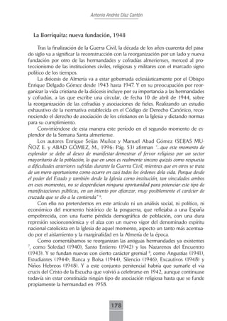 Antonio Andrés Díaz Cantón



  La Borriquita: nueva fundación, 1948

      Tras la finalización de la Guerra Civil, la década de los años cuarenta del pasa-
do siglo va a significar la reconstrucción con la reorganización por un lado y nueva
fundación por otro de las hermandades y cofradías almerienses, merced al pro-
teccionismo de las instituciones civiles, religiosas y militares con el marcado signo
político de los tiempos.
      La diócesis de Almería va a estar gobernada eclesiásticamente por el Obispo
Enrique Delgado Gómez desde 1943 hasta 1947. Y en su preocupación por reor-
ganizar la vida cristiana de la diócesis incluye por su importancia a las hermandades
y cofradías, a las que escribe una circular, de fecha 10 de abril de 1944, sobre
la reorganización de las cofradías y asociaciones de fieles. Realizando un estudio
exhaustivo de la normativa establecida en el Código de Derecho Canónico, reco-
nociendo el derecho de asociación de los cristianos en la Iglesia y dictando normas
para su cumplimiento.
      Convirtiéndose de esta manera este período en el segundo momento de es-
plendor de la Semana Santa almeriense.
      Los autores Enrique Seijas Muñoz y Manuel Abad Gómez (SEIJAS MU-
ÑOZ E. y ABAD GÓMEZ, M., 1996: Pág. 53) afirman “...que este momento de
esplendor se debe al deseo de manifestar demostrar el fervor religioso por un sector
mayoritario de la población, lo que en unos es realmente sincero quizás como respuesta
a dificultades anteriores sufridas durante la Guerra Civil, mientras que en otros se trata
de un mero oportunismo como ocurre en casi todos los órdenes dela vida. Porque desde
el poder del Estado y también desde la Iglesia como institución, tan vinculados ambos
en esos momentos, no se desperdician ninguna oportunidad para potenciar este tipo de
manifestaciones públicas, en un intento por afianzar, muy posiblemente el carácter de
cruzada que se dio a la contienda” 6.
      Con ello no pretendemos en este articulo ni un análisis social, ni político, ni
económico del momento histórico de la posguerra, que reflejaba a una España
empobrecida, con una fuerte pérdida demográfica de población, con una dura
represión socioeconómica y el alza con un nuevo vigor del denominado espíritu
nacional-catolicista en la Iglesia de aquel momento, aspecto un tanto más acentua-
do por el aislamiento y la marginalidad en la Almería de la época.
      Como comentábamos se reorganizan las antiguas hermandades ya existentes
7
 , como Soledad (1940), Santo Entierro (1942) y los Nazarenos del Encuentro
(1943). Y se fundan nuevas con cierto carácter gremial 8, como Angustias (1941),
Estudiantes (1944); Banca y Bolsa (1944), Silencio (1946), Excautivos (1948) y
Niños Hebreos (1948). Y a este conjunto penitencial habría que sumarle el vía
crucis del Cristo de la Escucha que volvió a celebrarse en 1942, aunque continuase
todavía sin estar constituida ningún tipo de asociación religiosa hasta que se funde
propiamente la hermandad en 1958.



                                          178
 