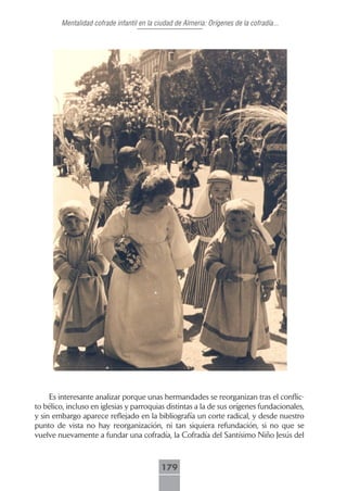 Mentalidad cofrade infantil en la ciudad de Almeria: Orígenes de la cofradía...




     Es interesante analizar porque unas hermandades se reorganizan tras el conflic-
to bélico, incluso en iglesias y parroquias distintas a la de sus orígenes fundacionales,
y sin embargo aparece reflejado en la bibliografía un corte radical, y desde nuestro
punto de vista no hay reorganización, ni tan siquiera refundación, si no que se
vuelve nuevamente a fundar una cofradía, la Cofradía del Santísimo Niño Jesús del



                                            179
 