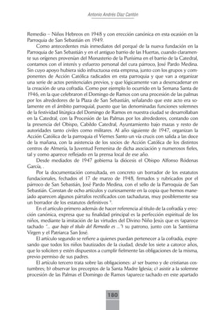 Antonio Andrés Díaz Cantón



Remedio – Niños Hebreos en 1948 y con erección canónica en esta ocasión en la
Parroquia de San Sebastián en 1949.
     Como antecedentes más inmediatos del porqué de la nueva fundación en la
Parroquia de San Sebastián y en el antiguo barrio de las Huertas, cuando claramen-
te sus orígenes provenían del Monasterio de la Purísima en el barrio de la Catedral,
contamos con el interés y esfuerzo personal del cura párroco, José Pardo Medina.
Sin cuyo apoyo hubiera sido infructuosa esta empresa, junto con los grupos y com-
ponentes de Acción Católica radicados en esta parroquia y que van a organizar
una serie de actos penitenciales previos, y que lógicamente van a desencadenar en
la creación de una cofradía. Como por ejemplo lo ocurrido en la Semana Santa de
1946, en la que celebraron el Domingo de Ramos con una procesión de las palmas
por los alrededores de la Plaza de San Sebastián, señalando que este acto era so-
lamente en el ámbito parroquial, puesto que las denominadas funciones solemnes
de la festividad litúrgica del Domingo de Ramos en nuestra ciudad se desarrollaban
en la Catedral, con la Procesión de las Palmas por los alrededores, contando con
la presencia del Obispo, Cabildo Catedral, Ayuntamiento bajo mazas y resto de
autoridades tanto civiles como militares. Al año siguiente de 1947, organizan la
Acción Católica de la parroquia el Viernes Santo un vía crucis con salida a las doce
de la mañana, con la asistencia de los socios de Acción Católica de los distintos
centros de Almería, la Juventud Femenina de dicha asociación y numerosos fieles,
tal y como aparece reflejado en la prensa local de ese año.
     Desde mediados de 1947 gobierna la diócesis el Obispo Alfonso Ródenas
García, .
     Por la documentación consultada, en concreto un borrador de los estatutos
fundacionales, fechados el 17 de marzo de 1948, firmados y rubricados por el
párroco de San Sebastián, José Pardo Medina, con el sello de la Parroquia de San
Sebastián. Constan de ocho artículos y curiosamente en la copia que hemos mane-
jado aparecen algunos párrafos rectificados con tachaduras, muy posiblemente sea
un borrador de los estatutos definitivos 9.
     En el articulo primero además de hacer referencia al titulo de la cofradía y erec-
ción canónica, expresa que su finalidad principal es la perfección espiritual de los
niños, mediante la imitación de las virtudes del Divino Niño Jesús que es (aparece
tachado “... que bajo el título del Remedio es ...”) su patrono, junto con la Santísima
Virgen y el Patriarca San José.
     El artículo segundo se refiere a quienes puedan pertenecer a la cofradía, expre-
sando que todos los niños bautizados de la ciudad, desde los siete a catorce años,
que lo soliciten y estén dispuestos a cumplir fielmente las obligaciones de la misma,
previo permiso de sus padres.
     El artículo tercero trata sobre las obligaciones: a) ser bueno y de cristianas cos-
tumbres; b) observar los preceptos de la Santa Madre Iglesia; c) asistir a la solemne
procesión de las Palmas el Domingo de Ramos (aparece tachado en este apartado



                                         180
 