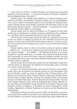 Mentalidad cofrade infantil en la ciudad de Almeria: Orígenes de la cofradía...



c “... asistir, cada mes o el día 25, o el último Domingo a la Comunión general y función
especial que se hará por la tarde; ... y a la que con la imagen de Niño Jesús se celebrará el
día de la Epifanía del Señor (6 de enero)”).
      Articulo cuarto, esta cofradía estará dirigida por un Director Espiritual nom-
brado por el Obispo, un presidente, secretario, tesorero, con sus correspondientes
vices y como vocales los hermanos mayores de las Cofradías del Santísimo Sacra-
mento y Nuestra Señora de los Dolores, Santísimo Cristo del Amor y Ntra. Sra. del
Primer Dolor (aparece tachado “... San Juan Evangelista ...”) y presidente de la Junta
Parroquial de Acción Católica en la parroquia.
      Artículo quinto, para los cargos de Presidente, etc. Se elegirán de entre todos
aquellos que se distingan por su piedad, ventajoso cumplimiento de sus obligacio-
nes , seriedad y mejor comportamiento dentro y fuera de la Hermandad.
      Articulo Sexto, cada hermano deberá de abonar la cantidad de una peseta
al mes con destino a sufragar los gastos de culto, debiendo procurar los que
puedan, La túnica para la procesión del Domingo de Ramos, y los que no pue-
dan se les facilitará, previa entrega de diez pesetas, las que devolverán finalizada
la procesión.
      Artículo séptimo, todos los años, en la primera semana de (aparece tachado
“... Adviento y de ...”) Cuaresma se celebrará junta general para tratar de la proce-
sión (aparece tachado “ .. de la Epifanía ...”) del Domingo de Ramos, en la cual se
tomarán los acuerdos pertinentes y el tesorero dará cuenta del estado de fondos
de la hermandad, así como de las altas y bajas que hubieran ocurrido. Esa junta
será independiente de las que la directiva celebrará periódicamente cuando así lo
estimare el director espiritual.
      Artículo octavo, de la constitución canónica de esta hermandad se dará cono-
cimiento oficial a la Agrupación de Cofradías de Semana Santa, para su inclusión
en la misma a todos los efectos.
      Lo que se ha venido denominando como junta de directiva y más reciente-
mente como junta de gobierno fue definido entonces en esta Hermandad como
Junta de Mandos, siendo sus cargos los siguientes niños: Hermano Mayor y Pre-
sidente Francisco Navarro Pérez, Teniente Hermano Mayor Juan Morales Peláez,
Secretario Juan Góngora Martínez, Tesorero Juan Esteban Navajas, Vice-Tesorero
Francisco José Pérez Hernández, Vocal de Procesión José Navarro Pérez, Vocal de
Cultos Joaquín Martínez López, Vocal de Propaganda José Antonio Martínez Ta-
pia. Así mismo son nombrados Vocales Protectores los Hermanos Mayores de las
Cofradías de Banca y Soledad y el Presidente de la Junta Parroquial de Acción
Católica. Lógicamente su Director Espiritual era el párroco de San Sebastián, José
Pardo Medina.
      El Domingo de Ramos, día 22 de marzo de 1948, a las diez horas y cuarenta y
cinco minutos de la mañana se estrenaba con su salida procesional esta Cofradía de
los Niños Hebreos, con permiso canónico del prelado para poder establecerla con



                                             181
 