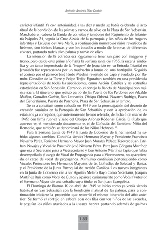 Antonio Andrés Díaz Cantón



carácter infantil. Ya con anterioridad, a las diez y media se había celebrado el acto
ritual de la bendición de las palmas y ramos de olivo en la Plaza de San Sebastián.
Marchaba en cabeza la Banda de cornetas y tambores del Regimiento de Infante-
ría Nápoles 24, seguía la Cruz Alzada de la parroquia y los niños de los hogares
infantiles y Escuelas del Ave María, a continuación numerosos niños revestidos de
hebreos, con túnicas blancas y con los tocados a modo de faraonas de diferentes
colores, portando todos ellos palmas y ramas de olivo.
     La intención de la cofradía era lógicamente tener un paso con imágenes y
trono, pero desde este prime año hasta la semana santa de 1955, la escena simbó-
lica y un tanto improvisada de la “imagen” de Jesucristo en su Entrada Triunfal en
Jerusalén fue representada por un muchacho a lomos de una borriquilla. Seguido
el cortejo por el párroco José Pardo Medina revestido de capa y ayudado por Ra-
món González de la Torre y Felipe Trejo. Figuraban también en una presidencia
representaciones de todas las asociaciones, como Acción Católica y las cofradías
establecidas en San Sebastián. Cerrando el cortejo la Banda de Municipal con mú-
sica sacra. El itinerario que realizó partió de las Puerta de los Perdones por Alcalde
Muñoz, González Garbín, San Leonardo, Obispo Orberá, Navarro Rodrigo, Paseo
del Generalísimo, Puerta de Purchena, Plaza de San Sebastián al templo.
     Se va a constituir como cofradía en 1949 con la promulgación del decreto de
erección canónica en la Parroquia de San Sebastián, y con la aprobación de los
estatutos ya corregidos, que anteriormente hemos referido, de fecha 3 de marzo de
1949, con firma rúbrica y sello del Obispo Alfonso Ródenas García. El título que
aparece en el mencionado documento es el de Cofradía del Santísimo Niño del
Remedio, que también se denominará de los Niños Hebreos 10.
     Para la Semana Santa de 1949 la Junta de Gobierno de la hermandad ha su-
frido algunos cambios. Continúa siendo Hermano Mayor y Presidente Francisco
Navarro Pérez, Teniente Hermano Mayor Juan Morales Peláez, Tesorero Juan Este-
ban Navajas y Vocal de Procesión José Navarro Pérez. Pero Juan Góngora Martínez
que era el Secretario pasa a Vicesecretario y José Antonio Martínez Tapia que había
desempeñado el cargo de Vocal de Propaganda pasa a Vicetesorero, no aparecien-
do el cargo de vocal de propaganda. Asimismo continúan perteneciendo como
Vocales Protectores los Hermanos Mayores de las Cofradías de Soledad y Banca,
y el Presidente de la Junta Parroquial de Acción Católica. Los nuevos integrantes
en la Junta de Gobierno van a ser Agustín Melero Rayo como Secretario, Joaquín
Martínez Ruiz como Vocal de Cultos y aparece curiosamente como Vocal Protector
el Hermano Mayor de una cofradía suyo titular es San Juan Evangelista.
     El Domingo de Ramos 10 de abril de 1949 se inició como ya venía siendo
habitual en San Sebastián con la bendición matinal de las palmas, para a con-
tinuación iniciarse la procesión que recorrió el mismo itinerario del año ante-
rior. Se formó el cortejo en cabeza con dos filas con los niños de las escuelas,
le seguían los niños ataviados a la usanza hebrea portando además de palmas



                                        182
 