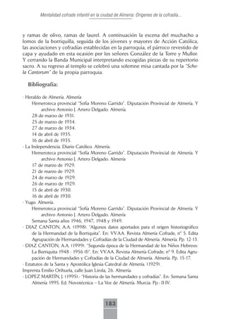 Mentalidad cofrade infantil en la ciudad de Almeria: Orígenes de la cofradía...



y ramas de olivo, ramas de laurel. A continuación la escena del muchacho a
lomos de la borriquilla, seguida de los jóvenes y mayores de Acción Católica,
las asociaciones y cofradías establecidas en la parroquia, el párroco revestido de
capa y ayudado en esta ocasión por los señores González de la Torre y Mullor.
Y cerrando la Banda Municipal interpretando escogidas piezas de su repertorio
sacro. A su regreso al templo se celebró una solemne misa cantada por la “Scho-
la Cantorum” de la propia parroquia.

  Bibliografía:

- Heraldo de Almería. Almería
      Hemeroteca provincial “Sofía Moreno Garrido”. Diputación Provincial de Almería. Y
           archivo Antonio J. Artero Delgado. Almería.
      28 de marzo de 1931.
      25 de marzo de 1934.
      27 de marzo de 1934.
      14 de abril de 1935.
      16 de abril de 1935.
- La Independencia. Diario Católico. Almería.
      Hemeroteca provincial “Sofía Moreno Garrido”. Diputación Provincial de Almería. Y
           archivo Antonio J. Artero Delgado. Almería
      17 de marzo de 1929.
      21 de marzo de 1929.
      24 de marzo de 1929.
      26 de marzo de 1929.
      15 de abril de 1930.
      16 de abril de 1930.
- Yugo. Almería.
      Hemeroteca provincial “Sofía Moreno Garrido”. Diputación Provincial de Almería. Y
           archivo Antonio J. Artero Delgado. Almería
      Semana Santa años 1946, 1947, 1948 y 1949.
- DIAZ CANTON, A.A. (1998). “Algunos datos aportados para el origen historiográfico
      de la Hermandad de la Borriquita”. En: VV.AA. Revista Almería Cofrade, nº 5. Edita
      Agrupación de Hermandades y Cofradías de la Ciudad de Almería. Almería. Pp. 12-13.
- DIAZ CANTON, A.A. (1999). “Segunda época de la Hermandad de los Niños Hebreos:
      La Borriquita 1948 - 1956 (I)”. En: VV.AA. Revista Almería Cofrade, nº 9. Edita Agru-
      pación de Hermandades y Cofradías de la Ciudad de Almería. Almería. Pp. 15-17.
- Estatutos de la Santa y Apostólica Iglesia Catedral de Almería. (1929).
Imprenta Emilio Orihuela, calle Juan Lirola, 26. Almería.
- LOPEZ MARTÍN, J. (1995).- “Historia de las hermandades y cofradías”. En: Semana Santa
      Almería 1995. Ed. Novotécnica – La Voz de Almería. Murcia. Pp.: II-IV.



                                             183
 