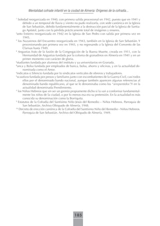Mentalidad cofrade infantil en la ciudad de Almeria: Orígenes de la cofradía...

7
   Soledad reorganizada en 1940, con primera salida procesional en 1942, puesto que en 1941 y
       debido a un temporal de lluvia y viento no pudo realizarla, con sede canónica en la Iglesia
       de San Sebastián, debido fundamentalmente a la destrucción parcial de la Iglesia de Santia-
       go Apóstol, junto con la pérdida prácticamente total de imágenes y enseres.
S
  anto Entierro reorganizada en 1942 en la Iglesia de San Pedro con salida por primera vez en
       1945.
Y
   los Nazarenos del Encuentro reorganizada en 1943, también en la Iglesia de San Sebastián. Y
       procesionando por primera vez en 1943, y no regresando a la Iglesia del Convento de las
       Clarisas hasta 1949.
8
   Angustias fruto de la fusión de la Congregación de la Buena Muerte, creada en 1911, con la
       Hermandad de Angustias fundada por la colonia de granadinos en Almería en 1941 y en un
       primer momento con carácter de gloria.
E
  studiantes fundada por alumnos del instituto y ya universitarios en Granada.
B
  anca y Bolsa fundada por empleados de banca, bolsa, ahorro y oficinas, y en la actualidad de-
       nominada como el Amor.
S
  indicatos o Silencio fundada por lo sindicatos verticales de obreros y trabajadores.
E
  xcautivos fundada por presos y familiares junto con excombatientes de la Guerra Civil, casi todos
       ellos por el denominado bando nacional, aunque también aparecen algunas referencias al
       denominado bando republicano, al que se le denominaba como los “arrepentidos”.Y en la
       actualidad denominada Prendimiento.
Y
   los Niños Hebreos que sin ser un gremio propiamente dicho si la van a conformar fundamental-
       mente los niños de la ciudad, o por lo menos esa era su pretensión. En la actualidad es más
       conocida su denominación como la Borriquita.
9
   Estatutos de la Cofradía del Santísimo Niño Jesús del Remedio – Niños Hebreos. Parroquia de
       San Sebastián. Archivo Obispado de Almería. 1948.
10
    Decreto de erección canónica de la Cofradía del Santísimo Niño del Remedio - Niños Hebreos.
       Parroquia de San Sebastián. Archivo del Obispado de Almería. 1949.




                                              185
 