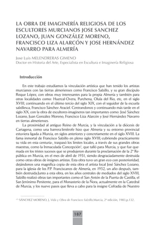 LA OBRA DE IMAGINERÍA RELIGIOSA DE LOS
ESCULTORES MURCIANOS JOSE SANCHEZ
LOZANO, JUAN GONZÁLEZ MORENO,
FRANCISCO LIZA ALARCÓN Y JOSE HERNÁNDEZ
NAVARRO PARA ALMERÍA
Jose Luis MELENDRERAS GIMENO
Doctor en Historia del Arte, Especialista en Escultura e Imaginería Religiosa



      Introducción

      En este trabajo estudiamos la vinculación artística que han tenido los artistas
murcianos con las tierras almerienses como Francisco Salzillo, y su gran discípulo
Roque López, con obras muy interesantes para la propia Almería y también para
otras localidades como: Huercal-Overa, Purchena, Olula del Rio, etc, en el siglo
XVIII, continuando en el último tercio del siglo XIX, con el seguidor de la escuela
salzillesca, Francisco Sánchez Araciel. Centrandonos y continuando más tarde en el
siglo XX, con la obra de escultores-imagineros tan importantes como: José Sánchez
Lozano, Juan González Moreno, Francisco Liza Alarcón y José Hernández Navarro
en tierras almerienses.
      La proximidad al antiguo Reino de Murcia, y la vinculación a la diócesis de
Cartagena, como una barrera limítrofe hizo que Almeria y su entorno provincial
estuviera ligada a Murcia, en siglos anteriores y concretamente en el siglo XVIII. La
fama inmortal de Francisco Salzillo en pleno siglo XVIII,-cubriendo practicamente
su vida en esta centuria-, traspasó los limites locales, a través de sus grandes obras
maestras, como la Inmaculada Concepción1, que talló para Murcia, y que fue que-
mada en los tristes sucesos que se produjeron durante la proclamación de la 2ª Re-
pública en Murcia, en el mes de abril de 1931, siendo desgraciadamente destruida
como otras obras de insignes artistas. Esta obra tuvo un gran eco con posterioridad,
dejándonos una magnífica copia de esta obra el artista local José Sánchez Lozano,
para la iglesia de los P.P. Franciscanos de Almería, en 1932, un año después, tam-
bién destruida.Junto a esta obra, en los años centrales de mediados del siglo XVIII,
Salzillo realizó obras tan importantes como el San Antón de la Puerta de Castilla, el
San Jerónimo Penitente, para el Monasterio de la Ñora, actualmente en la Catedral
de Murcia, y los nueve pasos que lleva a cabo para la insigne Cofradía de Nuestro


<?>
      SÁNCHEZ MORENO, J, Vida y Obra de Francisco Salzillo,Murcia, 2ª edición, 1983,p.132.



                                             187
 