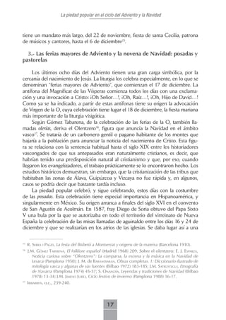 La piedad popular en el ciclo del Adviento y la Navidad



tiene un mandato más largo, del 22 de noviembre, fiesta de santa Cecilia, patrona
de músicos y cantores, hasta el 6 de diciembre15.

  3.- Las ferias mayores de Adviento y la novena de Navidad: posadas y
pastorelas

     Los últimos ocho días del Adviento tienen una gran carga simbólica, por la
cercanía del nacimiento de Jesús. La liturgia los celebra especialmente, en lo que se
denominan “ferias mayores de Adviento”, que comienzan el 17 de diciembre. La
antífona del Magníficat de las Vísperas comienza todos los días con una exclama-
ción y una invocación a Cristo: ¡Oh Señor…!, ¡Oh, Raíz…!, ¡Oh, Hijo de David…!
Como ya se ha indicado, a partir de estas antífonas tiene su origen la advocación
de Virgen de la O, cuya celebración tiene lugar el 18 de diciembre, la fiesta mariana
más importante de la liturgia visigótica.
     Según Gómez Tabarena, de la celebración de las ferias de la O, también lla-
madas olerías, deriva el Olentzero16, figura que anuncia la Navidad en el ámbito
vasco17. Se trataría de un carbonero gentil o pagano habitante de los montes que
bajaría a la población para anunciar la noticia del nacimiento de Cristo. Esta figu-
ra se relaciona con la sentencia habitual hasta el siglo XIX entre los historiadores
vascongados de que sus antepasados eran naturalmente cristianos, es decir, que
habrían tenido una predisposición natural al cristianismo y que, por eso, cuando
llegaron los evangelizadores, el trabajo prácticamente se lo encontraron hecho. Los
estudios históricos demuestran, sin embargo, que la cristianización de las tribus que
habitaban las zonas de Álava, Guipúzcoa y Vizcaya no fue rápida y, en algunos,
casos se podría decir que bastante tardía incluso.
     La piedad popular celebró, y sigue celebrando, estos días con la costumbre
de las posadas. Esta celebración tiene especial importancia en Hispanoamérica, y
singularmente en México. Su origen arranca a finales del siglo XVI en el convento
de San Agustín de Acolmán. En 1587, fray Diego de Soria obtuvo del Papa Sixto
V una bula por la que se autorizaba en todo el territorio del virreinato de Nueva
España la celebración de las misas llamadas de aguinaldo entre los días 16 y 24 de
diciembre y que se realizarían en los atrios de las iglesias. Se daba lugar así a una

15
     R. serrA i PAgés, La festa del Bisbetó a Montserrat y origens de la mateixa (Barcelona 1910).
16
     J.M. gómez tAberenA, El folklore español (Madrid 1968) 209. Sobre el olentzero: E. J. esPArzA,
        Noticia curiosa sobre “Olentzero”: La comparsa, la escena y la música en la Navidad de
        Lesaca (Pamplona 1950); J. M. de bArAndiArAn, Obras completas. 1: Diccionario ilustrado de
        mitología vasca y algunas de sus fuentes (Bilbao 1972) 183-185; J.m. sAtrústegui, Etnografía
        de Navarra (Pamplona 1974) 45-57; S. onAindíA, Leyendas y tradiciones de Navidad (Bilbao
        1978) 13-34; J.m. Jimeno Jurío, Ciclo festivo de invierno (Pamplona 1988) 16-17.
17
     iribArren, o.c., 239-240.




                                                  17
 
