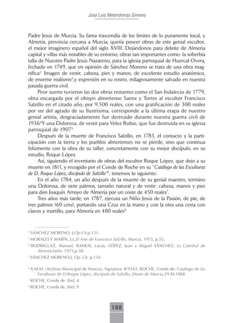 Jose Luis Melendreras Gimeno



Padre Jesús de Murcia. Su fama trascendía de los limites de lo puramente local, y
Almería, provincia cercana a Murcia, quería poseer obras de este genial escultor,
el mejor imaginero español del siglo XVIII. Dejándonos para deleite de Almeria
capital y villas más notables de su entorno, obras tan importantes como: la soberbía
talla de Nuestro Padre Jesús Nazareno, para la iglesia parroquial de Huercal-Overa,
fechado en 1749, que en opinión de Sánchez Moreno se trata de una obra mag-
nífica2. Imagen de vestir, cabeza, pies y manos, de excelente estudio anatómico,
de enorme realismo3,y expresión en su rostro, milagrosamente salvado en nuestra
pasada guerra civil.
      Peor suerte tuvieron las dos obras restantes como el San Indalecio de 1779,
obra encargada por el obispo almeriense Saenz y Torres al escultor Francisco
Salzillo en el citado año, por 9.500 reales, con una gratificación de 300 reales
por ser del agrado de su Ilustrísima, corresponde a la última etapa de nuestro
genial artista, desgraciadamente fue destruido durante nuestra guerra civil de
1936 4Y una Dolorosa, de vestir para Velez Rubio, que fue destruida en su iglesia
parroquial de 19075
      Después de la muerte de Francisco Salzillo, en 1783, el contacto y la parti-
cipación con la tierra y los pueblos almerienses no se pierde, sino que continua
felizmente con la obra de su taller, concretamente con su mejor discípulo, en su
estudio, Roque López.
      Asi, siguiendo el inventario de obras del escultor Roque López, que dejo a su
muerte en 1811, y recogido por el Conde de Roche en su “Catálogo de las Esculturas
de D. Roque López, discípulo de Salzillo”6, tenemos lo siguiente:
      En el año 1784, un año después de la muerte de su genial maestro, termino
una Dolorosa, de siete palmos, tamaño natural y de vestir: cabeza, manos y pies
para don Joaquín Arroyo de Almería por un coste de 450 reales7.
      Tres años más tarde, en 1787, ejecuta un Niño Jesús de la Pasión, de pie, de
tres palmos (60 cms), portando una Cruz en la mano y con la otra una cesta con
clavos y martillo, para Almería en 480 reales8.


2
    SÁNCHEZ MORENO, J,Op.Cit.p.151.
3
    MORALES Y MARÏN, J.L,El Arte de Francisco Salzillo, Murcia, 1975, p.55.
4
    RODRIGUEZ, Manuel, RAMOS, Lucas, LÓPEZ, Juan y Miguel SÁNCHEZ, La Catedral de
      Almería,León, 1975,p.38.
5
    SÁNCHEZ MORENO,J, Op. Cit. p.154.

6
    A.M.M. (Archivo Municipal de Murcia). Signatura: R:9343. ROCHE, Conde de: Catálogo de las
       Esculturas de D.Roque López, discípulo de Salzillo, Diario de Murcia,29-XI-1888.
7
    ROCHE, Conde de: Ibid, 4
8
    ROCHE, Conde de, Ibid, 9



                                              188
 