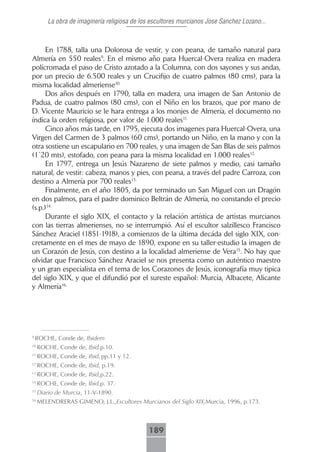 La obra de imaginería religiosa de los escultores murcianos Jose Sanchez Lozano...



      En 1788, talla una Dolorosa de vestir, y con peana, de tamaño natural para
Almería en 550 reales9. En el mismo año para Huercal-Overa realiza en madera
policromada el paso de Cristo azotado a la Columna, con dos sayones y sus andas,
por un precio de 6.500 reales y un Crucifijo de cuatro palmos (80 cms), para la
misma localidad almeriense10..
      Dos años después en 1790, talla en madera, una imagen de San Antonio de
Padua, de cuatro palmos (80 cms), con el Niño en los brazos, que por mano de
D. Vicente Mauricio se le hara entrega a los monjes de Almería, el documento no
índica la orden religiosa, por valor de 1.000 reales11..
      Cinco años más tarde, en 1795, ejecuta dos imagenes para Huercal-Overa, una
Virgen del Carmen de 3 palmos (60 cms), portando un Niño, en la mano y con la
otra sostiene un escapulario en 700 reales, y una imagen de San Blas de seis palmos
(1´20 mts), estofado, con peana para la misma localidad en 1.000 reales12..
      En 1797, entrega un Jesús Nazareno de siete palmos y medio, casi tamaño
natural, de vestir: cabeza, manos y pies, con peana, a través del padre Carroza, con
destino a Almería por 700 reales13..
      Finalmente, en el año 1805, da por terminado un San Miguel con un Dragón
en dos palmos, para el padre dominico Beltrán de Almería, no constando el precio
(s.p.)14..
      Durante el siglo XIX, el contacto y la relación artística de artistas murcianos
con las tierras almerienses, no se interrumpió. Así el escultor salzillesco Francisco
Sánchez Araciel (1851-1918), a comienzos de la última decáda del siglo XIX, con-
cretamente en el mes de mayo de 1890, expone en su taller-estudio la imagen de
un Corazón de Jesús, con destino a la localidad almeriense de Vera15. No hay que
olvidar que Francisco Sánchez Araciel se nos presenta como un auténtico maestro
y un gran especialista en el tema de los Corazones de Jesús, iconografía muy tipica
del siglo XIX, y que el difundió por el sureste español: Murcia, Albacete, Alicante
y Almería16..




9
    ROCHE, Conde de, Ibidem
10
     ROCHE, Conde de, Ibid,p.10.
11
     ROCHE, Conde de, Ibid, pp.11 y 12.
12
     ROCHE, Conde de, Ibid, p.19.
13
     ROCHE, Conde de, Ibid,p.22.
14
     ROCHE, Conde de, Ibid,p. 37.
15
     Diario de Murcia, 11-V-1890.
16
     MELENDRERAS GIMENO, J.L.,Escultores Murcianos del Siglo XIX,Murcia, 1996, p.173.



                                             189
 