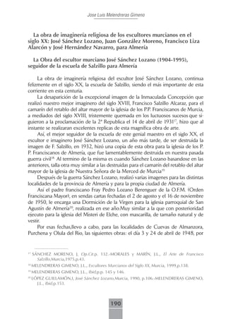 Jose Luis Melendreras Gimeno



   La obra de imaginería religiosa de los escultores murcianos en el
siglo XX: José Sánchez Lozano, Juan González Moreno, Francisco Liza
Alarcón y José Hernández Navarro, para Almería

  La Obra del escultor murciano José Sánchez Lozano (1904-1995),
seguidor de la escuela de Salzillo para Almería

     La obra de imaginería religiosa del escultor José Sánchez Lozano, continua
felizmente en el siglo XX, la escuela de Salzillo, siendo el más importante de esta
corriente en esta centuria.
     La desaparición de la excepcional imagen de la Inmaculada Concepción que
realizó nuestro mejor imaginero del siglo XVIII, Francisco Salzillo Alcaraz, para el
camarín del retablo del altar mayor de la iglesia de los P.P. Franciscanos de Murcia,
a mediados del siglo XVIII, tristemente quemada en los luctuosos sucesos que si-
guieron a la proclamación de la 2ª Republica el 14 de abril de 193117, hizo que al
instante se realizaran excelentes replicas de esta magnífica obra de arte.
     Así, el mejor seguidor de la escuela de este genial maestro en el siglo XX, el
escultor e imaginero José Sánchez Lozano, un año más tarde, de ser destruida la
imagen de F. Salzillo, en 1932, hizó una copia de esta obra para la iglesia de los P.
P. Franciscanos de Almería, que fue lamentablemente destruida en nuestra pasada
guerra civil18.. Al termino de la misma es cuando Sánchez Lozano basandose en las
anteriores, talla otra muy similar a las destruidas para el camarín del retablo del altar
mayor de la iglesia de Nuestra Señora de la Merced de Murcia19..
     Después de la guerra Sánchez Lozano, realizó varias imagenes para las distintas
localidades de la provincia de Almería y para la propia ciudad de Almería.
     Así el padre franciscano Fray Pedro Lozano Berenguer de la O.F.M. (Orden
Franciscana Mayor), en sendas cartas fechadas el 2 de agosto y el 16 de noviembre
de 1950, le encarga una Dormición de la Virgen para la iglesia parroquial de San
Agustín de Almería20, realizada en ese año.Muy similar a la que con posterioridad
ejecuto para la iglesia del Misteri de Elche, con mascarilla, de tamaño natural y de
vestir.
     Por esas fechas,llevo a cabo, para las localidades de Cuevas de Almanzora,
Purchena y Olula del Rio, las siguientes obras: el día 3 y 24 de abril de 1948, por


17
     SÁNCHEZ MORENO, J, Op.Cit.p. 132.-MORALES y MARÍN, J.L., El Arte de Francisco
       Salzillo,Murcia,1975,p.43.
18
     MELENDRERAS GIMENO, J.L., Escultores Murcianos del Siglo XX, Murcia, 1999,p.138.
19
     MELENDRERAS GIMENO, J.L., Ibid,p.p. 145 y 146.
20
     LÓPEZ GUILLAMÓN,I, José Sánchez Lozano,Murcia, 1990, p.106.-MELENDRERAS GIMENO,
       J.L., Ibid,p.153.



                                             190
 