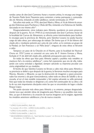 La obra de imaginería religiosa de los escultores murcianos Jose Sanchez Lozano...



sendas cartas de don José Carmona Aznar a nuestro artista, le encarga una imagen
de Nuestro Padre Jesús Nazareno para contentar a tantas parroquias y comunida-
des de Almería, imitando al estilo salzillesco, siendo terminadas en 195021..
     Seis años más tarde, en 1956, don José Marín y Miras, el 16 de febrero le encar-
ga dos Dolorosas para Purchena y Olula del Rio, imitando a la Dolorosa de Salzillo,
ejecutada en ese mismo año22.
     Desgraciadamente, otros trabajos para Almería, quedaron en puro proyecto,
después de la guerra. Así en 1940 el ya mencionado don José Carmona Aznar de
la localidad de Cuevas de Almanzora, se ofrecio como intermediario para facilitar-
le encargos para la provincia de Almería, pero Sánchez Lozano no podia hacerse
cargo de tales obras, por sobrecarga de trabajo. De forma que el 14 de febrero del
citado año y mediante petición por carta de este señor, se le contrata un grupo de
la Piedad, un San Francisco y un Niño Jesús23, ninguna de estas obras se llevaron
a cabo.
     Tampoco un paso de la Oración en el Huerto, para la localidad de Huercal-
Overa en 195124,como se comentó en una carta de P. Antero Ermosa y Mena,
fechada el 15 de abril del citado año, pidiendo presupuesto para esta obra.
     En todas las obras que hizo para Almeria capital y pueblos más notables se
mantuvo fiel a la estetica salzillesca25, como fiel exponente que era de ella, traba-
jando con suma seriedad y dignidad, siempre salvando su impronta peculiar con
cierta originalidad en sus modelos.
     El hecho de que Sánchez Lozano no llevara a cabo más obras para Almería y
su provincia se debió a que después de la guerra, le llovieron muchos encargos para
Murcia, Alicante y Albacete, ya que la destrucción de imagenes y pasos procesio-
nales fue enorme y de gran transcendencia, sobre todo en obras de Salzillo y de su
escuela, al ser el más notable restaurador y fiel copista salvando su sello personal,
hizo que todas las miradas se dirigieran a el, como fiel continuador de su obra y de
la de sus más importantes discípulos entre las que se encontraba sin lugar a dudas
Roque López.
     No pudo ejecutar más obras para Almería y su entorno, porque desgraciada-
mente tuvo que atender obras de imaginería para Murcia y sus pueblos más nota-
bles, ya que el deterioro y la creación de nuevas imagenes así lo exigían, siguiendo
los modelos anteriores salzillescos y los de nueva creación.


21
     LÓPEZ GUILLAMÓN,I, Ibid, 60.
22
     La Verdad, 29-3-1953. -LÓPEZ GUILLAMÓN, I, Ibid, 75.
23
     LÓPEZ GUILLAMÓN, I, Ibid,132.
24
     LÓPEZ GUILLAMÓN, I, Ibid,133.
25
     MELENDRERAS GIMENO, J.L.,”José Sánchez Lozano”, en Revista de Investigaciones y Estudios
       Alicantinos, 35 (1983),p.106.



                                             191
 