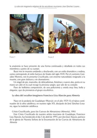 La obra de imaginería religiosa de los escultores murcianos Jose Sanchez Lozano...




figurA 1                                       figurA 2



la anatomía se hace presente de una forma continuada y detallada en todos sus
miembros y partes de su cuerpo.
     Bussi nos lo muestra andando y desclavado, con un estilo dramático y realista,
como corresponde al estilo barroco de finales del siglo XVII. Por el contrario Gon-
zález Moreno, nos lo presenta Crucificado, con enorme naturalidad, resignado a la
muerte, con gran dulzura y sin dramatismo.
     Un ángel de pie, mancebo, de delicadísimas, finisímas y suaves alas, porta en su
mano un cáliz en la cual recoge la preciosa sangre, que sale de su costado.
     Paso de bellísima composición, de una policromía y estofa muy fina, bella y
elegante, que da prestancia al grupo escultórico.

   La obra del escultor-imaginero Francisco Liza Alarcón para Almería

     Nace en la pedanía de Guadalupe (Murcia), en el año 1929. Es el típico conti-
nuador de la obra salzillesca, en nuestro siglo XX, discípulo de José Sánchez Loza-
no, sigue la tradición salzillesca.

   Cristo.Crucificado,.para.las.Cuevas.de.Almanzora.(Almería),.1993
     Este Cristo Crucificado de nuestro artista murciano de Guadalupe, Francisco
Liza Alarcón, fue bendecido el día 3 de abril de 1993, por don José Alascio, parroco
de la iglesia de Nuestra Señora de la Encarnación de las Cuevas de Almanzora de
Almería .



                                           193
 