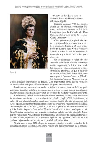 La obra de imaginería religiosa de los escultores murcianos Jose Sanchez Lozano...



                                                  Imagen.de.San.Juan,.para.la.
                                               Semana.Santa.de.Huercal-Overa.
                                               (Almería).(fig.4)
                                                    Durante los años 1996-97, nuestro
                                               artista de los Ramos, Hernández Na-
                                               varro, realizó una imagen de San Juan
                                               Evangelista, para la Cofradía del Paso
                                               Blanco de la Semana Santa de Huercal-
                                               Overa (Almería) .
                                                    Obra personal y original, sin imi-
                                               tar el estilo salzillesco, crea un proto-
                                               tipo personal, diferente al gran imagi-
                                               nero de nuestro siglo XVIII: Francisco
                                               Salzillo Alcaraz.Es por el momento la
                                               única obra que tiene este artista para
                                               Almería.
                                                    En la actualidad el taller de José
                                               Antonio Hernández Navarro constituye
                                               un fiel exponente de la importancia de
                                               la imaginería religiosa murciana, y fuera
                                               de nuestra provincia, ya que a pesar de
figurA 4
                                               su juventud cincuenta y tres años, tiene
                                               obras para la Semana Santa de Vallado-
                                               lid, Zaragoza, Cuenca, Alicante, Murcia,
y otras ciudades importantes de España. Con importantes obras, que se refleja en
un taller activo, con gran difusión artística, en plena efervescencia.
      En donde no solamente se dedica a tallar la madera, sino también en poli-
cromarla, dorarla y estofarla personalmente, a pesar de que cuenta con algunos
ayudantes que se dedican a desvastar los troncos de madera y sacarlos de punto.
      Resumiendo, a través de este artículo, hemos analizado la vinculación artística de
los escultores murcianos en tierras almerienses, desde el siglo XVIII, hasta finales del
siglo XX, con el genial escultor imaginero Francisco Salzillo, el mejor de nuestro siglo
XVIII español, con extraordinarias obras de arte de imaginería religiosa como N.P. Jesús
Nazareno para Huercal-Overa,quizás su obra más importante para tierras almerienses
y el San Indalecio para la Catedral de Almería, destruido en nuestra pasada guerra civil.
Para Almería y sus pueblos más importantes también trabajo su mejor discípulo Roque
López, y en el siglo XIX, a finales de esta centuria, un seguidor de su escuela Francisco
Sánchez Araciel, especialista en el tema iconográfico del Sagrado Corazón de Jesús, el
cual nos deja una obra sobre este tema para la localidad de Vera.
      Ya durante el siglo XX, objeto de nuestro estudio, el mejor seguidor de la
escuela de Salzillo, José Sánchez Lozano realizó una bellísima imagen de la Inmacu-



                                          195
 