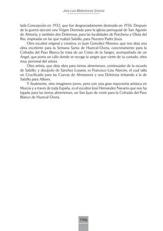Jose Luis Melendreras Gimeno



lada Concepción en 1932, que fue desgraciadamente destruida en 1936. Después
de la guerra ejecutó una Virgen Dormida para la iglesia parroquial de San Agustín
de Almería, y también dos Dolorosas, para las localidades de Purchena y Olula del
Rio, inspiradas en las que realizó Salzillo, para Nuestro Padre Jesús.
     Otro escultor original y creativo, es Juan González Moreno, que nos deja una
obra excelente para la Semana Santa de Huercal-Overa, concretamente para la
Cofradía del Paso Blanco.Se trata de un Cristo de la Sangre, acompañado de un
Ángel, que porta un cáliz donde se recoge la sangre que vierte de su costado, obra
muy personal del artista.
     Otro artista, que deja obra para tierras almerienses, continuador de la escuela
de Salzillo, y discípulo de Sánchez Lozano, es Francisco Liza Alarcón, el cual talla
un Crucificado para las Cuevas de Almanzora y una Dolorosa imitando a la de
Salzillo para Alborx.
     Y finalmente, otro imaginero joven, pero con una gran trayectoria artística en
Murcia y a través de toda España, es el escultor José Hernández Navarro que nos ha
legado para las tierras almerienses, un San Juan de vestir para la Cofradía del Paso
Blanco de Huercal-Overa.




                                       196
 