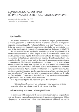 CONJURANDO AL DESTINO
FÓRMULAS SUPERSTICIOSAS (SIGLOS XVI Y XVII)
María Jesús ZAMORA CALVO
Universidad Autónoma de Madrid




  Introducción

     La palabra ‘superstición’ dispone de un significado amplio que se remonta a
la cultura grecolatina. El cristianismo realiza de ella una utilización teológica que
empezó a ser discutida por los Padres de la Iglesia. En el siglo V Agustín de Hipona
define sus caracteres fundamentales, que fueron refundados por la escolástica en el
siglo XIII y sintetizados de manera definitiva por Francisco Suárez en el siglo XVII.
     El pensamiento cristiano convierte el término ‘superstición’ en palabra habitual
dentro del vocabulario de la nueva religión. Como en muchos otros campos doc-
trinales, correspondió a Agustín de Hipona sentar las bases del modelo cristiano de
superstición. Unifica bajo un mismo término prácticas de orden cultural con otras
no culturales. En el primer grupo incluye abusos y desviaciones cometidos durante
el proceso ritual. Mientras que las prácticas no culturales, es decir, la creencia en
amuletos, maleficios, horóscopos, agüeros, etc., no guardan relación inmediata con
la adoración divina; se trata de costumbres que no hacen referencia a manifesta-
ciones sobrenaturales. Agustín ataca la identificación de la superstitio con el culto a
los dioses paganos. No acepta que las supersticiones se refieran a prácticas explíci-
tamente culturales. Y cree que es posible pecar por exceso en el ejercicio del culto
del Dios verdadero. Finalmente rechaza la afirmación de que lo importante es el ser
al que se adora y no las formas externas del culto.
     Con Agustín de Hipona la superstición queda definida como

         Todo aquello que los hombres han instituido para hacer y adorar a los ídolos,
    o para dar culto a una criatura o parte de ella, como si fuera Dios.

  Pedro Ciruelo y su condena a las supersticiones

    A comienzos del Renacimiento la superstición era considerada un pecado se-
vero que debía ser reprobado y combatido, por lo que tanto teólogos como clérigos
e inquisidores se centraron en extirpar cualquier costumbre o idolatría que tuviera



                                          197
 