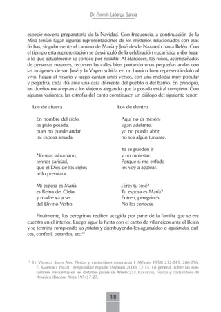 Dr. Fermín Labarga García



especie novena preparatoria de la Navidad. Con frecuencia, a continuación de la
Misa tenían lugar algunas representaciones de los misterios relacionados con esas
fechas, singularmente el camino de María y José desde Nazareth hasta Belén. Con
el tiempo esta representación se desvinculó de la celebración eucarística y dio lugar
a lo que actualmente se conoce por posadas: Al atardecer, los niños, acompañados
de personas mayores, recorren las calles bien portando unas pequeñas andas con
las imágenes de san José y la Virgen subida en un borrico bien representándolo al
vivo. Rezan el rosario y luego cantan unos versos, con una melodía muy popular
y pegadiza, cada día ante una casa diferente del pueblo o del barrio. En principio,
los dueños no aceptan a los viajeros alegando que la posada está al completo. Con
algunas variantes, las estrofas del canto constituyen un diálogo del siguiente tenor:

     Los.de.afuera                                  Los.de.dentro

       En nombre del cielo,                           Aquí no es mesón;
       os pido posada,                                sigan adelante,
       pues no puede andar                            yo no puedo abrir,
       mi esposa amada.                               no sea algún tunante.

                                                      Ya se pueden ir
       No seas inhumano,                              y no molestar.
       tennos caridad,                                Porque si me enfado
       que el Dios de los cielos                      los voy a apalear.
       te lo premiara.

       Mi esposa es María                             ¿Eres tu José?
       es Reina del Cielo                             Tu esposa es María?
       y madre va a ser                               Entren, peregrinos
       del Divino Verbo                               No los conocía.

     Finalmente, los peregrinos reciben acogida por parte de la familia que se en-
cuentra en el interior. Luego sigue la fiesta con el canto de villancicos ante el Belén
y se termina rompiendo las piñatas y distribuyendo los aguinaldos o aguilandos, dul-
ces, confetti, petardos, etc.18




18
     H. Vázquez sAntA AnA, Fiestas y costumbres mexicanas I (México 1953) 232-245, 286-296;
       F. sAmPedro zárAte, Religiosidad Popular (México 2000) 12-14. En general, sobre las cos-
       tumbres navideñas en los distintos países de América: F. coLuccio, Fiestas y costumbres de
       América (Buenos Aires 1954) 7-27.



                                               18
 
