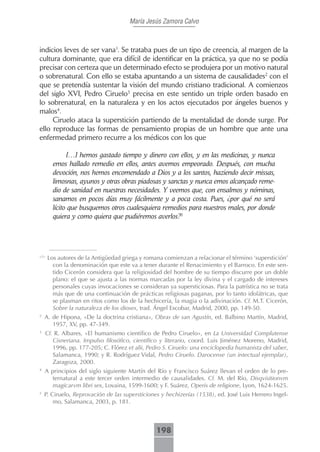María Jesús Zamora Calvo



indicios leves de ser vana1. Se trataba pues de un tipo de creencia, al margen de la
cultura dominante, que era difícil de identificar en la práctica, ya que no se podía
precisar con certeza que un determinado efecto se produjera por un motivo natural
o sobrenatural. Con ello se estaba apuntando a un sistema de causalidades2 con el
que se pretendía sustentar la visión del mundo cristiano tradicional. A comienzos
del siglo XVI, Pedro Ciruelo3 precisa en este sentido un triple orden basado en
lo sobrenatural, en la naturaleza y en los actos ejecutados por ángeles buenos y
malos4.
     Ciruelo ataca la superstición partiendo de la mentalidad de donde surge. Por
ello reproduce las formas de pensamiento propias de un hombre que ante una
enfermedad primero recurre a los médicos con los que

              […] hemos gastado tiempo y dinero con ellos, y en las medicinas, y nunca
        emos hallado remedio en ellos, antes avemos empeorado. Después, con mucha
        devoción, nos hemos encomendado a Dios y a los santos, haziendo decir missas,
        limosnas, ayunos y otras obras piadosas y sanctas y nunca emos alcançado reme-
        dio de sanidad en nuestras necesidades. Y veemos que, con ensalmos y nóminas,
        sanamos en pocos días muy fácilmente y a poca costa. Pues, ¿por qué no será
        lícito que busquemos otros cualesquiera remedios para nuestros males, por donde
        quiera y como quiera que pudiéremos averlos?5




<?>
      Los autores de la Antigüedad griega y romana comienzan a relacionar el término ‘superstición’
        con la denominación que este va a tener durante el Renacimiento y el Barroco. En este sen-
        tido Cicerón considera que la religiosidad del hombre de su tiempo discurre por un doble
        plano: el que se ajusta a las normas marcadas por la ley divina y el cargado de intereses
        personales cuyas invocaciones se consideran ya supersticiosas. Para la patrística no se trata
        más que de una continuación de prácticas religiosas paganas, por lo tanto idolátricas, que
        se plasman en ritos como los de la hechicería, la magia o la adivinación. Cf. M.T. Cicerón,
        Sobre la naturaleza de los dioses, trad. Ángel Escobar, Madrid, 2000, pp. 149-50.
2
    A. de Hipona, «De la doctrina cristiana», Obras de san Agustín, ed. Balbino Martín, Madrid,
       1957, XV, pp. 47-349.
3
    Cf. R. Albares, «El humanismo científico de Pedro Ciruelo», en La Universidad Complutense
       Cisneriana. Impulso filosófico, científico y literario, coord. Luis Jiménez Moreno, Madrid,
       1996, pp. 177-205; C. Flórez et alii, Pedro S. Ciruelo: una enciclopedia humanista del saber,
       Salamanca, 1990; y R. Rodríguez Vidal, Pedro Ciruelo. Darocense (un intectual ejemplar),
       Zaragoza, 2000.
4
    A principios del siglo siguiente Martín del Río y Francisco Suárez llevan el orden de lo pre-
       ternatural a este tercer orden intermedio de causalidades. Cf. M. del Río, Disqvisitionvm
       magicarvm libri sex, Lovaina, 1599-1600; y F. Suárez, Operis de religione, Lyon, 1624-1625.
5
    P. Ciruelo, Reprovación de las supersticiones y hechizerías (1538), ed. José Luis Herrero Ingel-
        mo, Salamanca, 2003, p. 181.



                                                198
 