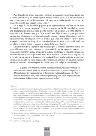Conjurando al destino. Fórmulas supersticiosas (Siglos XVI y XVII)



     Para Ciruelo las únicas soluciones posibles a cualquier enfermedad pasan por
la voluntad de Dios y los límites que el mundo natural marca. De ahí que intentar
trascender estas fronteras lo considere traición y «antes debe perder todos los bie-
nes deste mundo que peccar contra Dios»6.
     En el siglo VI las idolatrías paganas y las supersticiones profanas se incluían
dentro de una misma categoría7. Pero a comienzos de la Modernidad se marca
una diferenciación precisa entre el otro-externo (el idólatra) y el otro-interno (el
supersticioso)8. Se considera que Dios mandó a su Hijo al mundo para que «com-
batiesse con el diablo y lo echasse del mundo como a tyrano y falso señor, y que no
tenía justo título para reynar sobre las ánimas que Dios avía criado»9. Pero el diablo
se negó a perder la batalla y, al ver que el cristianismo arrinconaba la idolatría, so-
cavó la fe cristiana desde el interior a través de la superstición.
     La idolatría cayó y su puesto fue ocupado por la creencia contraria a la fe reli-
giosa, el instrumento más poderoso en manos del demonio, ya que se inocula en el
corazón del hombre y desde ahí domina toda su existencia. El maligno consigue su
anhelo de hacer actuar bajo su voluntad a los hombres. En esta época se partía de
la convicción de que tras la venida al mundo de Jesucristo la idolatría se mantuvo
en las zonas donde no había llegado el Evangelio; en cambio, en aquellas regiones
en donde se había difundido prevalecían las creencias mágicas y las herejías.

              […] quibus vero regionibus semel recepta Evangelii praedicatio refrixit, vel
        variis errorum maculis obsolevit, vel ab haeresibus oppressa penitus elanguit, ut in
        Africa et Asia inter mahumetanos; in Germania, Gallia et Britannia inter haere-
        ticos; in Italia et aliis locis, inter catholicos plane languidos, quos polyticos vocant,
        iisdem quoque in locis magica superstitio nimis invaluit.10


6
     Ibidem.
7
     Cuando el cristianismo se institucionaliza, cuando se estatalizan su sistema de valores y creen-
       cias, el contenido de la religión dominante y de sus fórmulas rituales se va a desviar hacia
       la superstición, ya que el creyente va a relacionar la oración con los poderes sobrenaturales.
       Por lo que, como con cualquier fenómeno social dominante, surgen excesos afincados en la
       cultura popular y multiplicados en periodos de crisis espiritual, económica y social. «Llega
       un momento en que Santo Tomás explica sutilmente que hay dos vicios opuestos a la religión
       cristiana. Uno, ocasionado por defecto, será la incredulidad. Otro, ocasionado por exceso,
       será la superstición precisamente.» Es ahora, en la época del padre Ciruelo, cuando el ex-
       ceso y el defecto, la herejía y la superstición se unen para formar un círculo que rodea al
       catolicismo. Cf. J. Caro Baroja, De la superstición al ateísmo. Meditaciones antropológicas,
       Madrid, 1981, pp. 151-74.
8
     F.A. Campagne, Homo catholicus. Homo superstitiosus. El discurso antisupersticioso en la Espa-
        ña de los siglos XV a XVIII, Madrid, 2002, pp. 135-76.
9
     P. Ciruelo, op. cit., p. 64.
10
     M. del Río, «Proloquium», op.cit., p. 4.



                                                 199
 