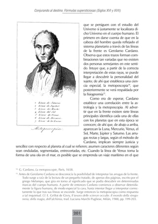 Conjurando al destino. Fórmulas supersticiosas (Siglos XVI y XVII)



                                                   que se persiguen con el estudio del
                                                   Universo si justamente se localizara di-
                                                   cho Universo en el cuerpo humano. El
                                                   primero en darse cuenta de que en la
                                                   cabeza del hombre queda reflejado el
                                                   sistema planetario a través de las líneas
                                                   de la frente es Gerolamo Cardano.
                                                   Observa que estos trazos forman com-
                                                   binaciones tan variadas que no existen
                                                   dos personas semejantes en este senti-
                                                   do. Intuye que, a partir de la correcta
                                                   interpretación de estas rayas, se puede
                                                   llegar a descubrir la personalidad del
                                                   sujeto; de ahí que establezca una cien-
                                                   cia especial, la metoposcopia14, que
                                                   posteriormente se verá respaldada por
                                                   la fisiognomía15.
                                                         Como era de esperar, Cardano
                                                   establece una correlación entre la as-
                                                   trología y la metoposcopia. Al adver-
                                                   tir que en la frente existen siete líneas
                                                   principales identifica cada una de ellas
                                                   con los planetas que en esta época se
                                                   conocen; de ahí que, de abajo a arriba,
                                                   aparezcan la Luna, Mercurio, Venus, el
                                                   Sol, Marte, Júpiter y Saturno. Las arru-
                                                   gas rectas y largas, según el método de
                                                   Cardano, implican siempre justicia y
sencillez con respecto al planeta al cual se refieren; asumen caracteres diferentes según
sean onduladas, segmentadas, entrecortadas, etc. Cuando la línea de Venus toma la
forma de una ola en el mar, es posible que se emprenda un viaje marítimo en el que


14
     G. Cardano, La metoposcopie, París, 1658.
15
     Antes de Gerolamo Cardano se desconocía la posibilidad de interpretar las arrugas de la frente.
       Todo surge a raíz de la lectura de un pequeño tratado, de apenas dos páginas, escrito por el
       griego Melampo, que gira en torno al significado que se podía descubrir en determinadas
       marcas del cuerpo humano. A partir de entonces Cardano comienza a observar detenida-
       mente la figura humana, de modo especial la cara, hasta intentar llegar a interpretar correc-
       tamente lo que tras sus líneas se esconde. Surge entonces la metoposcopia como respuesta
       a tal inquietud. Cf. E. Grillot de Givry, Il tesoro delle scienze occulte. Il mondo della strego-
       neria, della magia, dell’alchimia, trad. Luciana Marchi Pugliese, Milán, 1988, pp. 199-203.



                                                  201
 